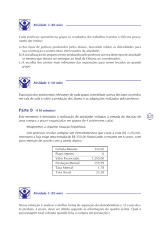 227
Atividade 3 (40 min)
Cada professor apresenta no grupo os resultados dos trabalhos trazidos à Oficina procu-
rando dar ênfase:
a) Aos tipos de gráficos produzidos pelos alunos, buscando relatar as dificuldades para
sua construção e pontos mais interessantes da atividade.
b) À socialização do pequeno texto produzido pelo professor acerca deste tipo de atividade
(o mesmo que deverá ser entregue ao final da Oficina ao coordenador).
c) A escolha dos pontos mais relevantes das exposições para serem levados ao grande
grupo.
Atividade 4 (30 min)
Exposição dos pontos mais relevantes de cada grupo com debate acerca dos fatos ocorridos
em sala de aula e sobre a produção dos alunos e as adaptações realizadas pelo professor.
Parte B (110 minutos)
Este momento é destinado à realização de atividades voltadas à tomada de decisão de
uma compra a prazo (organizadas em grupos de 4 professores cada).
Imaginemos a seguinte situação hipotética:
Um professor resolve comprar um eletrodoméstico que custa a vista R$ 1.250,00,
entretanto a loja exige uma entrada de R$ 350,00 financiando o restante em 6 vezes, com
juros mensais de acordo com a tabela abaixo:
Entrada Mínima
Prazo (meses)
Valor Financiado
Prestação Mensal
Taxa Mensal
Taxa Anual
350,00
6
1.250,00
159,99
1,78
23,58
Atividade 5 (10 min)
Nossa intenção é analisar a melhor forma de aquisição do eletrodoméstico. O custo des-
te produto, a prazo, deve ser obtido segundo as informações do quadro acima. Qual a
porcentagem total cobrada quando feita a compra em prestações?
 