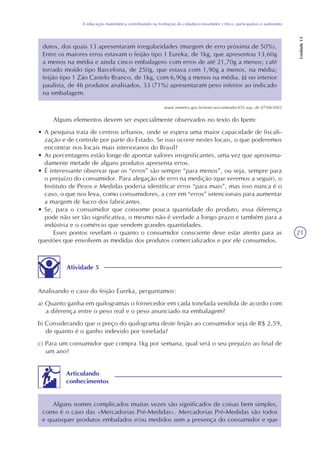 21
A educação matemática contribuindo na formação do cidadão/consumidor crítico, participativo e autônomo
Unidade13
dutos, dos quais 13 apresentaram irregularidades (margem de erro próxima de 50%).
Entre os maiores erros estavam o feijão tipo 1 Eureka, de 1kg, que apresentou 13,60g
a menos na média e ainda cinco embalagens com erros de até 21,70g a menos; café
torrado moído tipo Barcelona, de 250g, que estava com 1,90g a menos, na média;
feijão tipo 1 Zão Castelo Branco, de 1kg, com 6,90g a menos na média. Já no interior
paulista, de 46 produtos analisados, 33 (71%) apresentaram peso inferior ao indicado
na embalagem.
Alguns elementos devem ser especialmente observados no texto do Ipem:
• A pesquisa trata de centros urbanos, onde se espera uma maior capacidade de fiscali-
zação e de controle por parte do Estado. Se isso ocorre nestes locais, o que poderemos
encontrar nos locais mais interioranos do Brasil?
• As porcentagens estão longe de apontar valores insignificantes, uma vez que aproxima-
damente metade de alguns produtos apresenta erros.
• É interessante observar que os “erros” são sempre “para menos”, ou seja, sempre para
o prejuízo do consumidor. Para alegação de erro na medição (que veremos a seguir), o
Instituto de Pesos e Medidas poderia identificar erros “para mais”, mas isso nunca é o
caso, o que nos leva, como consumidores, a crer em “erros” intencionais para aumentar
a margem de lucro dos fabricantes.
• Se, para o consumidor que consome pouca quantidade do produto, essa diferença
pode não ser tão significativa, o mesmo não é verdade a longo prazo e também para a
indústria e o comércio que vendem grandes quantidades.
Esses pontos revelam o quanto o consumidor consciente deve estar atento para as
questões que envolvem as medidas dos produtos comercializados e por ele consumidos.
Atividade 5
Analisando o caso do feijão Eureka, perguntamos:
a) Quanto ganha em quilogramas o fornecedor em cada tonelada vendida de acordo com
a diferença entre o peso real e o peso anunciado na embalagem?
b) Considerando que o preço do quilograma deste feijão ao consumidor seja de R$ 2,59,
de quanto é o ganho indevido por tonelada?
c) Para um consumidor que compra 1kg por semana, qual será o seu prejuízo ao final de
um ano?
Alguns nomes complicados muitas vezes são significados de coisas bem simples,
como é o caso das «Mercadorias Pré-Medidas». Mercadorias Pré-Medidas são todos
e quaisquer produtos embalados e/ou medidos sem a presença do consumidor e que
Articulando
conhecimentos
www.inmetro.gov.br/noticias/conteudo/455.asp, de 07/08/2003
 