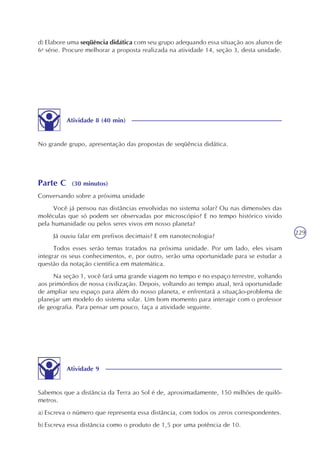 229
d) Elabore uma seqüência didática com seu grupo adequando essa situação aos alunos de
6a
série. Procure melhorar a proposta realizada na atividade 14, seção 3, desta unidade.
Atividade 8 (40 min)
No grande grupo, apresentação das propostas de seqüência didática.
Parte C (30 minutos)
Conversando sobre a próxima unidade
Você já pensou nas distâncias envolvidas no sistema solar? Ou nas dimensões das
moléculas que só podem ser observadas por microscópio? E no tempo histórico vivido
pela humanidade ou pelos seres vivos em nosso planeta?
Já ouviu falar em prefixos decimais? E em nanotecnologia?
Todos esses serão temas tratados na próxima unidade. Por um lado, eles visam
integrar os seus conhecimentos, e, por outro, serão uma oportunidade para se estudar a
questão da notação científica em matemática.
Na seção 1, você fará uma grande viagem no tempo e no espaço terrestre, voltando
aos primórdios de nossa civilização. Depois, voltando ao tempo atual, terá oportunidade
de ampliar seu espaço para além do nosso planeta, e enfrentará a situação-problema de
planejar um modelo do sistema solar. Um bom momento para interagir com o professor
de geografia. Para pensar um pouco, faça a atividade seguinte.
Atividade 9
Sabemos que a distância da Terra ao Sol é de, aproximadamente, 150 milhões de quilô-
metros.
a) Escreva o número que representa essa distância, com todos os zeros correspondentes.
b) Escreva essa distância como o produto de 1,5 por uma potência de 10.
 