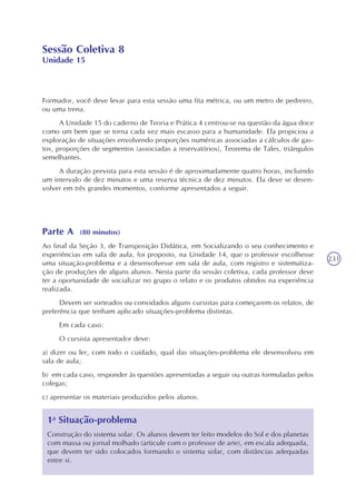 231
Sessão Coletiva 8
Unidade 15
Formador, você deve levar para esta sessão uma fita métrica, ou um metro de pedreiro,
ou uma trena.
A Unidade 15 do caderno de Teoria e Prática 4 centrou-se na questão da água doce
como um bem que se torna cada vez mais escasso para a humanidade. Ela propiciou a
exploração de situações envolvendo proporções numéricas associadas a cálculos de gas-
tos, proporções de segmentos (associadas a reservatórios), Teorema de Tales, triângulos
semelhantes.
A duração prevista para esta sessão é de aproximadamente quatro horas, incluindo
um intervalo de dez minutos e uma reserva técnica de dez minutos. Ela deve se desen-
volver em três grandes momentos, conforme apresentados a seguir.
Parte A (80 minutos)
Ao final da Seção 3, de Transposição Didática, em Socializando o seu conhecimento e
experiências em sala de aula, foi proposto, na Unidade 14, que o professor escolhesse
uma situação-problema e a desenvolvesse em sala de aula, com registro e sistematiza-
ção de produções de alguns alunos. Nesta parte da sessão coletiva, cada professor deve
ter a oportunidade de socializar no grupo o relato e os produtos obtidos na experiência
realizada.
Devem ser sorteados ou convidados alguns cursistas para começarem os relatos, de
preferência que tenham aplicado situações-problema distintas.
Em cada caso:
O cursista apresentador deve:
a) dizer ou ler, com todo o cuidado, qual das situações-problema ele desenvolveu em
sala de aula;
b) em cada caso, responder às questões apresentadas a seguir ou outras formuladas pelos
colegas;
c) apresentar os materiais produzidos pelos alunos.
1a
Situação-problema
Construção do sistema solar. Os alunos devem ter feito modelos do Sol e dos planetas
com massa ou jornal molhado (articule com o professor de arte), em escala adequada,
que devem ter sido colocados formando o sistema solar, com distâncias adequadas
entre si.
 