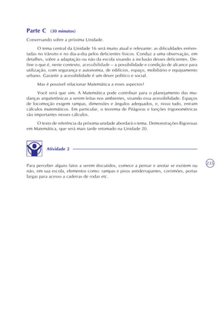 235
Parte C (30 minutos)
Conversando sobre a próxima Unidade.
O tema central da Unidade 16 será muito atual e relevante: as dificuldades enfren-
tadas no trânsito e no dia-a-dia pelos deficientes físicos. Conduz a uma observação, em
detalhes, sobre a adaptação ou não da escola visando a inclusão desses deficientes. De-
fine o que é, neste contexto, acessibilidade – a possibilidade e condição de alcance para
utilização, com segurança e autonomia, de edifícios, espaço, mobiliário e equipamento
urbano. Garantir a acessibilidade é um dever político e social.
Mas é possível relacionar Matemática a esses aspectos?
Você verá que sim. A Matemática pode contribuir para o planejamento das mu-
danças arquitetônicas a serem feitas nos ambientes, visando essa acessibilidade. Espaços
de locomoção exigem rampas, dimensões e ângulos adequados, e, nisso tudo, entram
cálculos matemáticos. Em particular, o teorema de Pitágoras e funções trigonométricas
são importantes nesses cálculos.
O texto de referência da próxima unidade abordará o tema. Demonstrações Rigorosas
em Matemática, que será mais tarde retomado na Unidade 20.
Atividade 2
Para perceber alguns fatos a serem discutidos, comece a pensar e anotar se existem ou
não, em sua escola, elementos como: rampas e pisos antiderrapantes, corrimões, portas
largas para acesso a cadeiras de rodas etc.
 