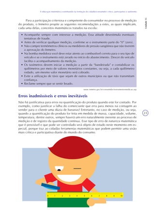 23
A educação matemática contribuindo na formação do cidadão/consumidor crítico, participativo e autônomo
Unidade13
Para a participação criteriosa e competente do consumidor no processo de medição
do produto, o Inmetro propõe as seguintes recomendações a estes, as quais implicam,
cada uma delas, conceitos matemáticos tratados na escola:
• Acompanhe sempre com interesse a medição. Essa atitude desestimula eventuais
tentativas de fraude.
• Antes de verificar qualquer medição, confirme se o instrumento parte do “0” (zero).
• Não compre termômetros clínicos ou medidores de pressão sangüínea que não tiverem
a aprovação do Inmetro.
• Na bomba medidora você deve estar atento ao combustível correto para o seu tipo de
veículo e se o instrumento está zerado no início do abastecimento. Descer do veículo
facilita o acompanhamento da medição.
• Os taxímetros devem iniciar a medição a partir da “bandeirada” e contabilizar os
quilômetros por meio de valores monetários constantes, ou seja, a cada quilômetro
rodado, um mesmo valor monetário será cobrado.
• Evite a utilização de táxis que sejam de outros municípios ou que não transmitam
confiança.
• Reclame sempre que se sentir lesado.
Erros inadmissíveis e erros inevitáveis
Não há justificativa para erros na quantificação do produto quando este for contado. Por
exemplo, como justificar a falha do comerciante que erra para menos na contagem ao
vender para o cliente uma dúzia de bananas? Entretanto, no caso de medição, ou seja,
quando a quantificação do produto for feita em medida de massa, capacidade, volume,
temperatura, dentre outros, sempre haverá um erro naturalmente inerente ao processo de
medição e de registro da quantidade contínua. Esse tipo de erro de natureza matemática
que é previsível e que pode ser controlado será objeto de estudo neste momento em es-
pecial, porque traz ao cidadão ferramentas matemáticas que podem permitir uma visão
mais crítica e participativa diante do mundo do consumo.
www.inmetro.gov.br/consumidor/instrumentosmedicao.asp
 