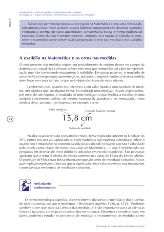 24
Construção do conhecimento matemático em ação
Artimanhas do comércio: quando o conhecimento das estratégias
de medição e o registro de medida contribuem para a educação do consumidor
Seção2
Tal fato nos permite questionar a concepção da Matemática como uma ciência ab-
solutamente exata. Isso é verdade quando lidamos com quantidades discretas (contadas
e limitadas), porém, em outras quantidades, a Matemática busca de forma explícita tal
exatidão. Como ela não é sempre presente, construiu-se a noção do cálculo do erro,
onde o matemático pode prever qual a proporção do erro nas medidas e nos cálculos
efetuados.
A exatidão na Matemática e os erros nas medidas
O erro presente nas medidas requer um procedimento de registro desses no campo da
matemática, o qual faça com que se leve em conta que sempre há um valor na represen-
tação que não corresponde exatamente à realidade. Em outras palavras, o resultado de
uma medida é sempre uma aproximação e, portanto, o registro numérico de uma medida
deve levar em conta tal fato, o que será objeto de discussão mais adiante.
Lembremos que, quando nos referimos a um valor ligado a uma unidade de medi-
da, isto significa que, de alguma forma, foi realizada uma medição. Assim, expressamos,
por meio de um registro, o resultado de uma medição (o que implica a escolha de uma
unidade conveniente padrão, de mesma natureza da grandeza a ser mensurada). Uma
medida deve, portanto, ser expressa por exemplo como:
15,8 cm
Valor numérico Unidade legal de medida
Prefixo da unidade
Na discussão acerca do consumidor crítico, tema explorado também na Unidade do
TP1, vamos nos ater ao significado do valor numérico que expressa a medida e refletir o
quanto isso é importante no contexto da vida sócio-cultural e o quanto isso não é valorizado
pela escola como objeto de ensino nas aulas de Matemática – o que é evidenciado por
pesquisas em dezenas de livros didáticos utilizados em escolas brasileiras. Tais pesquisas
apontam que o tema é objeto de ensino somente nas aulas de Física do Ensino Médio.
O professor de Física trata dessa importante questão antes de introduzir conceitos físicos
que implicam medições, uma vez que o significado desse valor numérico traz importantes
conseqüências em termos de resultados concretos.
O termo metrologia significa «conhecimento dos pesos e medidas e dos sistemas
de todos os povos, antigos e modernos» (Dicionário Aurélio, 1986, p. 1129). Podemos
também dizer que trata da ciência das medidas e é tão importante para as ciências
físicas e naturais, como para o campo das tecnologias. Devemos considerar que, em
parte, podemos estudar os processos de medição e instrumentos de medidas como
Articulando
conhecimentos
 