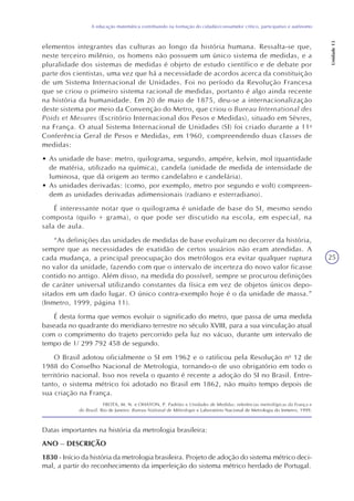 25
A educação matemática contribuindo na formação do cidadão/consumidor crítico, participativo e autônomo
Unidade13
elementos integrantes das culturas ao longo da história humana. Ressalta-se que,
neste terceiro milênio, os homens não possuem um único sistema de medidas, e a
pluralidade dos sistemas de medidas é objeto de estudo científico e de debate por
parte dos cientistas, uma vez que há a necessidade de acordos acerca da constituição
de um Sistema Internacional de Unidades. Foi no período da Revolução Francesa
que se criou o primeiro sistema racional de medidas, portanto é algo ainda recente
na história da humanidade. Em 20 de maio de 1875, deu-se a internacionalização
deste sistema por meio da Convenção do Metro, que criou o Bureau International des
Poids et Mesures (Escritório Internacional dos Pesos e Medidas), situado em Sèvres,
na França. O atual Sistema Internacional de Unidades (SI) foi criado durante a 11a
Conferência Geral de Pesos e Medidas, em 1960, compreendendo duas classes de
medidas:
• As unidade de base: metro, quilograma, segundo, ampére, kelvin, mol (quantidade
de matéria, utilizado na química), candela (unidade de medida de intensidade de
luminosa, que dá origem ao termo candelabro e candelária).
• As unidades derivadas: (como, por exemplo, metro por segundo e volt) compreen-
dem as unidades derivadas adimensionais (radiano e esterradiano).
É interessante notar que o quilograma é unidade de base do SI, mesmo sendo
composta (quilo + grama), o que pode ser discutido na escola, em especial, na
sala de aula.
“As definições das unidades de medidas de base evoluíram no decorrer da história,
sempre que as necessidades de exatidão de certos usuários não eram atendidas. A
cada mudança, a principal preocupação dos metrólogos era evitar qualquer ruptura
no valor da unidade, fazendo com que o intervalo de incerteza do novo valor ficasse
contido no antigo. Além disso, na medida do possível, sempre se procurou definições
de caráter universal utilizando constantes da física em vez de objetos únicos depo-
sitados em um dado lugar. O único contra-exemplo hoje é o da unidade de massa.”
(Inmetro, 1999, página 11).
É desta forma que vemos evoluir o significado do metro, que passa de uma medida
baseada no quadrante do meridiano terrestre no século XVIII, para a sua vinculação atual
com o comprimento do trajeto percorrido pela luz no vácuo, durante um intervalo de
tempo de 1/ 299 792 458 de segundo.
O Brasil adotou oficialmente o SI em 1962 e o ratificou pela Resolução no
12 de
1988 do Conselho Nacional de Metrologia, tornando-o de uso obrigatório em todo o
território nacional. Isso nos revela o quanto é recente a adoção do SI no Brasil. Entre-
tanto, o sistema métrico foi adotado no Brasil em 1862, não muito tempo depois de
sua criação na França.
FROTA, M. N. e OHAYON, P. Padrões e Unidades de Medidas: referências metrológicas da França e
do Brasil. Rio de Janeiro: Bureau National de Métrologie e Laboratório Nacional de Metrologia do Inmetro, 1999.
Datas importantes na história da metrologia brasileira:
ANO – DESCRIÇÃO
1830 - Início da história da metrologia brasileira. Projeto de adoção do sistema métrico deci-
mal, a partir do reconhecimento da imperfeição do sistema métrico herdado de Portugal.
 