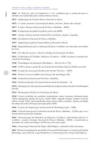 26
Construção do conhecimento matemático em ação
Artimanhas do comércio: quando o conhecimento das estratégias
de medição e o registro de medida contribuem para a educação do consumidor
Seção2
1862 - D. Pedro II, com a Lei Imperial no
1.157, estabelece que o sistema de pesos e
medidas será substituído pelo sistema métrico francês.
1872 - Implantação do Sistema Métrico Decimal no Brasil.
1875 - 17 países assinam a Convenção do Metro, em Paris, dentre eles o Brasil.
1877 - Criado o Bureau Internacional de Pesos e Medidas – BIPM.
1880 - Comparação do padrão brasileiro com os do BIPM.
1881 - Adoção internacional do Sistema CGS (centímetro, grama e segundo).
1905 - I Conferência Nacional de Pesos e Medidas.
1927 - Implantação Legal do Sistema Métrico Decimal no Brasil.
1930 - Regulamentação para a calibração de pesos e medidas sem alterações nas tabelas
de taxas.
1931 - Por falta de recursos, o Brasil se desliga da Convenção do Metro.
1933 - O Ministério do Trabalho, Indústria e Comércio – MTIC incorpora o Instituto Na-
cional de Tecnologia.
1938 - Promulgação da Legislação Metrológica – Decreto-lei no
592.
1938 - O INT assume a gestão de um sistema de metrologia legal no âmbito nacional.
1940 - Criação da Associação Brasileira de Normas Técnicas – ABNT.
1945 - Primeiro concurso público de formação de metrologista (RJ).
1948 - Conferência Internacional de Pesos e Medidas.
1952 - Institucionalização do Sistema Internacional de Unidades – SI.
1952 - Obrigação de indicação da quantidade de produto comercializado em embalagem
lacrada.
1953 - Reintegração do Brasil à Convenção do Metro.
1954 - Foram escolhidas seis unidades fundamentais: metro (extensão, definição desde
1889); quilograma (padrão de massa, desde 1889); segundo (tempo); ampére (corrente
elétrica, desde 1948); metro-quadradao (área); metro cúbico (volume). Apenas a unidade
de tempo não tinha definição aprovada pelo CGPM.
1956 - Criação da Organização Internacional de Metrologia Legal – OIML.
1960 - O Brasil participa da Conferência Geral de Pesos e Medidas – CGPM, que cria o
Sistema Internacional de Unidades.
1961 - Reestruturação do Ministério da Indústria e Comércio, determinada pela Lei no
4.048/61, criando o Instituto Nacional de Pesos e Medidas – INPM, e transferindo as
atividades de cunho metrológico do INT para este novo órgão.
1962 - I Convenção Nacional de Órgãos Metrológicos, realizada no Rio de Janeiro.
1967 - Primeira formulação de uma Política Nacional de Metrologia e a criação do Fundo de
Metrologia, para financiar o aparelhamento e a manutenção dos serviços metrológicos.
 