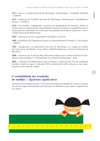 27
A educação matemática contribuindo na formação do cidadão/consumidor crítico, participativo e autônomo
Unidade13
1973 - Nasce o Sistema Nacional de Metrologia, Normalização e Qualidade Industrial
– Sinmetro.
1974 - Instalação do Conselho Nacional de Metrologia, Normalização e Qualidade In-
dustrial – Conmetro.
1978 - O Conselho, completando o processo de detalhamento do Sinmetro, define os
critérios para a certificação de conformidade às normas brasileiras, o regulamento para a
organização do subsistema de certificação de qualidade de produtos industriais, e cria o
Comitê Nacional de Metrificação.
1982 - Aprovação do novo regulamento metrológico nacional.
1985 - Formulação do Programa de Apoio ao Desenvolvimento Científico e Tecnológico
– PADCT.
1987 - Inauguração, no Laboratório Nacional de Metrologia, no campus de Xerém,
dos Laboratórios de Fluidos, Força, Massa, Medidas Industriais e Pressão da Divisão de
Mecânica.
2000 - Assinatura do Acordo de Reconhecimento Mútuo para Credenciamento de Labo-
ratórios entre o Inmetro e o International Accreditattion Cooperation – ILAC.
2002 - A Pesquisa CIC/Ibope mostra que o Inmetro é conhecido por 63% da população
brasileira. Dentre os que o conhecem, 90% confiam nele e 80% utilizam as suas infor-
mações em decisões de compra.
A confiabilidade dos resultados
de medidas – algarismos significativos
Tomemos um exemplo concreto e real a partir do registro de medida de 15,8cm. Façamos
uso de uma régua centimetrada (sem marcação de milímetros) para medir o segmento de
reta abaixo:
 