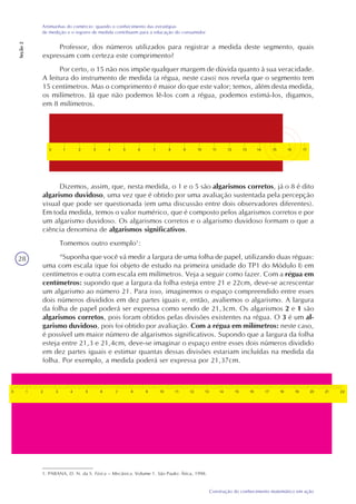 28
Construção do conhecimento matemático em ação
Artimanhas do comércio: quando o conhecimento das estratégias
de medição e o registro de medida contribuem para a educação do consumidor
Seção2
Professor, dos números utilizados para registrar a medida deste segmento, quais
expressam com certeza este comprimento?
Por certo, o 15 não nos impõe qualquer margem de dúvida quanto à sua veracidade.
A leitura do instrumento de medida (a régua, neste caso) nos revela que o segmento tem
15 centímetros. Mas o comprimento é maior do que este valor; temos, além desta medida,
os milímetros. Já que não podemos lê-los com a régua, podemos estimá-los, digamos,
em 8 milímetros.
Dizemos, assim, que, nesta medida, o 1 e o 5 são algarismos corretos, já o 8 é dito
algarismo duvidoso, uma vez que é obtido por uma avaliação sustentada pela percepção
visual que pode ser questionada (em uma discussão entre dois observadores diferentes).
Em toda medida, temos o valor numérico, que é composto pelos algarismos corretos e por
um algarismo duvidoso. Os algarismos corretos e o algarismo duvidoso formam o que a
ciência denomina de algarismos significativos.
Tomemos outro exemplo1
:
“Suponha que você vá medir a largura de uma folha de papel, utilizando duas réguas:
uma com escala (que foi objeto de estudo na primeira unidade do TP1 do Módulo I) em
centímetros e outra com escala em milímetros. Veja a seguir como fazer. Com a régua em
centímetros: supondo que a largura da folha esteja entre 21 e 22cm, deve-se acrescentar
um algarismo ao número 21. Para isso, imaginemos o espaço compreendido entre esses
dois números divididos em dez partes iguais e, então, avaliemos o algarismo. A largura
da folha de papel poderá ser expressa como sendo de 21,3cm. Os algarismos 2 e 1 são
algarismos corretos, pois foram obtidos pelas divisões existentes na régua. O 3 é um al-
garismo duvidoso, pois foi obtido por avaliação. Com a régua em milímetros: neste caso,
é possível um maior número de algarismos significativos. Supondo que a largura da folha
esteja entre 21,3 e 21,4cm, deve-se imaginar o espaço entre esses dois números dividido
em dez partes iguais e estimar quantas dessas divisões estariam incluídas na medida da
folha. Por exemplo, a medida poderá ser expressa por 21,37cm.
1. PARANA, D. N. da S. Física – Mecânica. Volume 1. São Paulo: Ática, 1998.
 