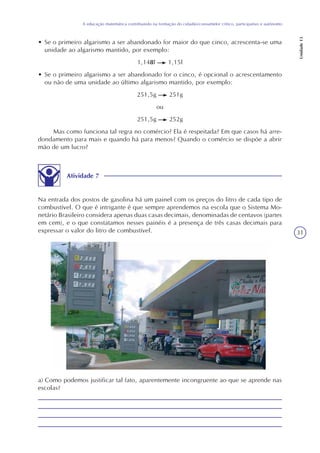 31
A educação matemática contribuindo na formação do cidadão/consumidor crítico, participativo e autônomo
Unidade13
• Se o primeiro algarismo a ser abandonado for maior do que cinco, acrescenta-se uma
unidade ao algarismo mantido, por exemplo:
1,148l 1,15l
• Se o primeiro algarismo a ser abandonado for o cinco, é opcional o acrescentamento
ou não de uma unidade ao último algarismo mantido, por exemplo:
251,5g 251g
ou
251,5g 252g
Mas como funciona tal regra no comércio? Ela é respeitada? Em que casos há arre-
dondamento para mais e quando há para menos? Quando o comércio se dispõe a abrir
mão de um lucro?
Atividade 7
Na entrada dos postos de gasolina há um painel com os preços do litro de cada tipo de
combustível. O que é intrigante é que sempre aprendemos na escola que o Sistema Mo-
netário Brasileiro considera apenas duas casas decimais, denominadas de centavos (partes
em cem), e o que constatamos nesses painéis é a presença de três casas decimais para
expressar o valor do litro de combustível.
a) Como podemos justificar tal fato, aparentemente incongruente ao que se aprende nas
escolas?
 
