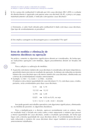 32
Construção do conhecimento matemático em ação
Artimanhas do comércio: quando o conhecimento das estratégias
de medição e o registro de medida contribuem para a educação do consumidor
Seção2
b) Se o preço do combustível é indicado por três casas decimais (R$ 1,899) e o volume
de abastecimento é registrado com apenas uma casa decimal (38,4l), o preço a ser pago,
matematicamente calculado, é indicado com quantas casas decimais?
c) Entretanto, o valor final cobrado pelo combustível é dado com duas casas decimais.
Que tipo de arredondamento aí prevalece?
d) Isto implica vantagem ou desvantagem para o consumidor? Por quê?
Erros de medidas e eliminação de
números duvidosos na operação
Na prática, somente os algarismos significativos devem ser considerados, de forma que,
ao realizarmos operações com medidas, alguns procedimentos devem ser levados em
conta:
Para a adição e a subtração de medidas:
• A parcela com menor número de casas decimais é considerada a de maior importância,
garantindo maior precisão no resultado da operação. As demais são reduzidas ao mesmo
número de casas decimais que a de menor número de casas decimais, obedecendo aos
critérios de arredondamento tratados anteriormente.
• Exemplo: 5,14m + 12,122m + 3,378m – 0,025m.
O número com a menor quantidade de casas decimais é 5,14, com duas casas, e todos,
portanto, serão arredondados para duas casas decimais:
5,14 5,14
12,122 12,12
3,378 3,38
0,025 0,02 ou 0,03, ou seja
5,14 + 12,12 + 3,38 - 0,02 = 20,62m
Isso pode garantir um trabalho operatório com algarismos significativos, eliminando-
se, na medida do possível, os algarismos duvidosos.
Para a multiplicação e a divisão, opera-se normalmente com os valores, mas,
no resultado final, é levado em conta como o mais importante o número que possuir
a menor quantidade de casas decimais, sendo o resultado aproximado, de forma que
fique com a mesma quantidade de casas decimais deste. O arredondamento do resul-
tado reduzindo o número de casas decimais deve seguir também os procedimentos
anteriormente trabalhados.
 