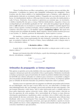 35
A educação matemática contribuindo na formação do cidadão/consumidor crítico, participativo e autônomo
Unidade13
“Dona Carolina levou sua filha a um pediatra, pois a menina estava com febre alta.
Felizmente, o problema era apenas uma amigdalite (inflamação das amígdalas). Dona
Carolina saiu da clinica médica e foi imediatamente para a farmácia, onde adquiriu o
medicamento indicado no receituário médico. Chegando em casa tarde da noite, às 23
horas, foi imediatamente medicar a filha que deveria tomar uma dose do medicamento a
cada 12 horas. Entretanto, ficou surpresa e apreensiva ao constatar que, no receituário,
o médico mandou-lhe dar para a criança 10ml do medicamento, enquanto o frasco era
acompanhado por um medidor graduado em “cc”. Sem saber de qualquer tipo de relação
entre os ml indicados no receituário e os cc marcados no medidor e estando àquela hora
tanto a clínica quanto a farmácia fechadas, Dona Carolina procurou ler a bula do medi-
camento e descobriu que o cc do medidor significa centímetros cúbicos. Mas qual seria
a relação entre tais unidades de medida. Muito inquieta, Dona Carolina resolveu procurar
o seu vizinho, Sr. Antônio, professor de Matemática, muito esperto e curioso.
De imediato, o professor Antônio não soube dizer qual a relação entre ambas as
medidas, mas, como estava participando de uma formação continuada, lembrou-se de
que, no primeiro Caderno de Teoria e Prática, havia trabalhado com a relação entre o
litro e o decímetro cúbico:
1 decímetro cúbico = 1 litro
A partir disto, o professor Antônio pôde descobrir a relação entre o ml e o cen-
tímetro cúbico.”
Busque você mesmo descobrir tal relação, a partir das informações abaixo, que você
deverá, inicialmente, completar:
1 dm3
= cm3
1 l = ml
Artimanhas da propaganda: as formas enganosas
Não apenas as questões acerca das medidas e dos seus registros devem ser objeto de preo-
cupação e atenção por parte do consumidor crítico e participativo. Elementos envolvendo
as formas e proporções (que já foram temas de estudo no primeiro módulo desta formação
do GESTAR) são critérios utilizados no comércio para convencer o consumidor a adquirir
um certo produto em detrimento da compra de outro da concorrência. As empresas apelam
para as tomadas de decisões baseadas nas primeiras impressões sobre o produto.
Quantas vezes no supermercado nos pegamos escolhendo um produto pelo formato
da sua embalagem, uma vez que o nosso olhar nos trai, nos induzindo a acreditar que
uma embalagem mais alta, por exemplo, possui mais produto do que uma segunda, com
um formato diferente e mais baixa. Não é nada interessante para o cidadão deixar-se
levar pelas impressões apenas sensoriais (visão, olfato, tato) para tomar a decisão na
hora da aquisição de certo produto. Há a necessidade de se buscar as mais diversas
informações quantitativas e qualitativas sobre o produto e de se refletir sobre elas para
uma tomada de decisão consciente. Mas, por que é tão importante uma reflexão mais
detalhada sobre essas informações? Para responder a essa questão, vamos “brincar”
um pouco com nossas impressões sensoriais, para que percebamos o quanto os nossos
olhos podem nos levar a falsos julgamentos, mesmo contrariando todo um conjunto de
conceitos matemáticos que possuímos.
 