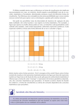 37
A educação matemática contribuindo na formação do cidadão/consumidor crítico, participativo e autônomo
Unidade13
O último exemplo mostra que as diferenças na forma de visualização não implicam
necessariamente erro, mas, ao contrário, dizem respeito a possibilidades reais de se con-
ceber, matemática e fisicamente, determinadas estruturas a partir de diferentes formas de
visualizá-las. Tais diferenças são conseqüências das várias possibilidades que o nosso sistema
nervoso central tem para operar com as informações captadas pelo sistema sensorial.
Isto pode nos possibilitar tratar da diversidade de maneiras de captação de uma
dada realidade e de como fazemos o seu registro na forma matemática. Por exemplo, a
figura que aparece na malha abaixo pode ser vista, se tomarmos cada quadradinho como
valendo uma unidade, como sendo equivalente a diferentes expressões numéricas. Cada
expressão numérica retrata uma forma diferente de se ver e conceber a figura.
3 + 3 + 3 + 1 = 10 ou
5 + 2 + 2 + 1 = 10 ou
(3 x 5) – (2 x 3) + 1 = 10,
dentre muitas outras formas possíveis. Você conseguiu vê-las assim? Quais outras formas
existem de visualizar e de representar matematicamente esta figura por meio de expressões
numéricas? Aqui trata-se de ilusão de ótica ou de aplicação de conhecimento matemático?
Observe que a forma de como “enxergar” e representar tal estrutura geométrica depende,
sim, dos conceitos matemáticos que possuímos. O mesmo acontece diante do mundo
do comércio: a forma de concebermos as ofertas de consumo dependerá dos conceitos
matemáticos que possuímos.
Aprendendo sobre Educação Matemática
Aí, temos em questão um importante papel da presença da matemática na escola:
a construção de conceitos matemáticos que irão permitir ao sujeito uma visão mais
crítica e participativa da sua realidade sócio-cultural.
 