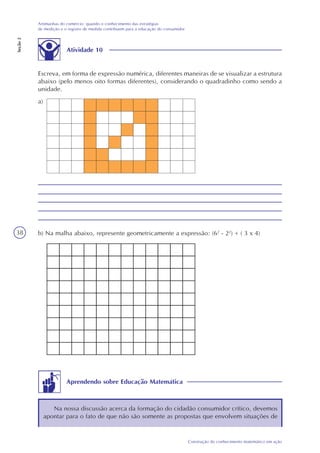38
Construção do conhecimento matemático em ação
Artimanhas do comércio: quando o conhecimento das estratégias
de medição e o registro de medida contribuem para a educação do consumidor
Seção2
Atividade 10
Escreva, em forma de expressão numérica, diferentes maneiras de se visualizar a estrutura
abaixo (pelo menos oito formas diferentes), considerando o quadradinho como sendo a
unidade.
a)
b) Na malha abaixo, represente geometricamente a expressão: (62
- 22
) + ( 3 x 4)
Aprendendo sobre Educação Matemática
Na nossa discussão acerca da formação do cidadão consumidor crítico, devemos
apontar para o fato de que não são somente as propostas que envolvem situações de
 