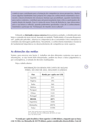 39
A educação matemática contribuindo na formação do cidadão/consumidor crítico, participativo e autônomo
Unidade13
comércio que contribuem para a formação de competências nessa perspectiva. Muitas
vezes algumas habilidades mais próprias do campo do conhecimento matemático favo-
recem o desenvolvimento de estruturas mentais que possibilitam, quando transferidas
para outros contextos, contribuir para um posicionamento mais crítico e participativo do
sujeito diante do mundo. Esse é o tema do nosso Texto de Referência, que oferecemos
para a sua leitura e reflexão, quando poderemos aprofundar o fato de o conhecimento
matemático participar da “formatação do mundo sócio-cultural”.
Voltando ao Iniciando a nossa conversa desta primeira unidade, e relembrando tam-
bém o conteúdo do texto inicial, baseado no módulo “Publicidade e Consumo Responsá-
vel”, publicado pelo Idec, observa-se a importância de o consumidor crítico interpretar os
conteúdos das mensagens publicitárias. Novamente, o conhecimento matemático reveste-se
de fundamental importância no desenvolvimento de competências neste aspecto.
As distorções das médias
Vamos, para encerrar esta Seção 2, trabalhar em dois diferentes contextos nos quais as
informações, se não forem bem interpretadas, podem nos levar a falsos julgamentos e,
por conseqüência, à tomada de decisões inadequadas.
Veja a tabela abaixo:
INFORMAÇÃO DA RENDA PER CAPITA DE ALGUNS
PAÍSES, NO ANO DE 2003, SEGUNDO A UNESCO
Fonte: http://portal.unesco.org/ci/en/ev.php-URL_
ID=1295&URL_DO=DO_TOPIC&URL_SECTION=201.html
em 27 de abril de 2006.
“A renda per capita brasileira é bem superior à 2.000 dólares, enquanto que na Suíça
é de 33.586 e na Alemanha de 28.978 dólares, países considerados desenvolvidos. Com tal
 