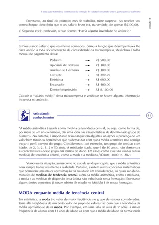 41
A educação matemática contribuindo na formação do cidadão/consumidor crítico, participativo e autônomo
Unidade13
b) Procurando saber o que realmente aconteceu, como a função que desempenhava lhe
dava acesso a toda documentação de contabilidade da microempresa, descobriu a folha
mensal de pagamento desta:
Pedreiro R$ 500,00
Ajudante de Pedreiro R$ 300,00
Auxiliar de Escritório R$ 300,00
Servente R$ 300,00
Eletricista R$ 600,00
Encanador R$ 400,00
Diretor/proprietário R$ 8.100,00
Calcule o “salário médio” desta microempresa e verifique se houve alguma informação
incorreta no anúncio.
Entretanto, ao final do primeiro mês de trabalho, triste surpresa! Ao receber seu
contracheque, descobriu que o seu salário bruto era, na verdade, de apenas R$300,00.
a) Segundo você, professor, o que ocorreu? Havia alguma inverdade no anúncio?
“A média aritmética é usada como medida de tendência central, ou seja, como forma de,
por meio de um único número, dar uma idéia das características de determinado grupo de
números. No entanto, é importante ressaltar que em algumas situações a presença de um
valor bem maior ou bem menor que os demais faz com que a média aritmética não consiga
traçar o perfil correto do grupo. Consideremos, por exemplo, um grupo de pessoas com
idades de 2, 3, 2, 1, 2 e 50 anos. A média de idade, que é de 10 anos, não demonstra
as características desse grupo em termos de idade. Em casos como esse são usadas outras
medidas de tendência central, como a moda e a mediana.”(Dante, 2000, p. 282).
Articulando
conhecimentos
Vemos nesta situação, assim como no caso da renda per capita, que a média aritmética
nem sempre traduz realmente a realidade. Portanto, existem outros conceitos matemáticos
que permitem uma maior aproximação da realidade em consideração, os quais são deno-
minados de medidas de tendência central, além da média aritmética, como a mediana,
a moda e as medidas de dispersão (esta última não trabalhada nesta formação). Entretanto
alguns destes conceitos já foram objeto de estudo no Módulo I de nossa formação.
MODA enquanto média de tendência central
Em estatística, a moda é o valor de maior freqüência no grupo de valores considerados.
Uma alta freqüência de um certo valor no grupo de valores faz com que a tendência da
média aproxime-se desta moda. Por exemplo, em uma sala de aula de 5a
série, a maior
freqüência de alunos com 11 anos de idade faz com que a média de idade da turma tenda
 