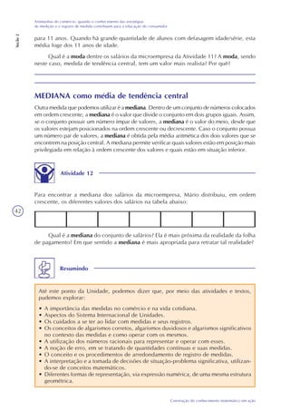 42
Construção do conhecimento matemático em ação
Artimanhas do comércio: quando o conhecimento das estratégias
de medição e o registro de medida contribuem para a educação do consumidor
Seção2
MEDIANA como média de tendência central
Outra medida que podemos utilizar é a mediana. Dentro de um conjunto de números colocados
em ordem crescente, a mediana é o valor que divide o conjunto em dois grupos iguais. Assim,
se o conjunto possuir um número ímpar de valores, a mediana é o valor do meio, desde que
os valores estejam posicionados na ordem crescente ou decrescente. Caso o conjunto possua
um número par de valores, a mediana é obtida pela média aritmética dos dois valores que se
encontrem na posição central. A mediana permite verificar quais valores estão em posição mais
privilegiada em relação à ordem crescente dos valores e quais estão em situação inferior.
Atividade 12
Para encontrar a mediana dos salários da microempresa, Mário distribuiu, em ordem
crescente, os diferentes valores dos salários na tabela abaixo:
Qual é a mediana do conjunto de salários? Ela é mais próxima da realidade da folha
de pagamento? Em que sentido a mediana é mais apropriada para retratar tal realidade?
Resumindo
Até este ponto da Unidade, podemos dizer que, por meio das atividades e textos,
pudemos explorar:
• A importância das medidas no comércio e na vida cotidiana.
• Aspectos do Sistema Internacional de Unidades.
• Os cuidados a se ter ao lidar com medidas e seus registros.
• Os conceitos de algarismos corretos, algarismos duvidosos e algarismos significativos
no contexto das medidas e como operar com os mesmos.
• A utilização dos números racionais para representar e operar com esses.
• A noção de erro, em se tratando de quantidades contínuas e suas medidas.
• O conceito e os procedimentos de arredondamento de registro de medidas.
• A interpretação e a tomada de decisões de situação-problema significativa, utilizan-
do-se de conceitos matemáticos.
• Diferentes formas de representação, via expressão numérica, de uma mesma estrutura
geométrica.
para 11 anos. Quando há grande quantidade de alunos com defasagem idade/série, esta
média foge dos 11 anos de idade.
Qual é a moda dentre os salários da microempresa da Atividade 11? A moda, sendo
neste caso, medida de tendência central, tem um valor mais realista? Por quê?
 