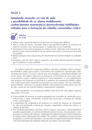 43
Seção 3
Simulando situações na sala de aula:
a possibilidade de os alunos mobilizarem
conhecimentos matemáticos desenvolvendo habilidades
voltadas para a formação do cidadão consumidor crítico
• Refletir sobre o papel do professor no processo da transposição didática.
• Aplicar, junto aos alunos, atividades lúdicas que permitam explorar os conceitos de
números racionais, suas representações, e compará-los na reta numerada.
• Desenvolver com os alunos pesquisa no comércio local, utilizando-se de conceitos ma-
temáticos para o desenvolvimento de um espírito mais crítico e participativo do jovem
consumidor.
• Realizar pesquisa acerca da presença do Sistema Internacional de Unidades na realidade
local.
• Investigar e discutir sobre aspectos específicos do Sistema Internacional de Unidades
que se refletem na nossa realidade.
Objetivo
da seção
No mesmo espírito da transposição didática realizada no Módulo I desta formação
do GESTAR II, vamos agora propor a transferência das experiências oportunizadas pelas
atividades das Seções 1 e 2 para a sala de aula, em atividades a serem desenvolvidas com
nossos alunos. Isto implica uma nova construção de conhecimento de nossa parte, pois,
se nas primeiras seções o objetivo central era o “fazer matemática” e a sua resignificação
pelo professor em formação no GESTAR II, o momento da transposição didática requer
uma reelaboração destas experiências pensando nos nossos alunos, nas suas realidades,
potencialidades, interesses e na própria dinâmica de produção de conhecimento em sala
de aula, a partir de um contrato didático coletivamente constituído.
Nesta perspectiva, essa transposição didática deve levar em conta alguns aspectos
importantes, tais como:
• A necessidade de inserção no projeto pedagógico de conteúdos de significado sócio-
cultural para o aluno, envolvendo situações que favoreçam a formação do cidadão
crítico e participativo.
• A importância da competência do professor na criação de situações de simulações
da vida real envolvendo o mundo do consumo, requerendo a análise das ofertas e a
tomada de decisões.
• Nas atividades matemáticas, favorecer, entre os alunos, a discussão, o desenvolvimento
do poder argumentativo, o confronto de diferentes pontos de vista, o levantamento e com-
provação ou refutação de hipóteses, habilidades tão importantes para o desenvolvimento
do espírito crítico e participativo do cidadão. São, portanto, competências transversais que
extrapolam o contexto da matemática, mas que têm um papel fundamental de formação
e de desenvolvimento do indivíduo dentro de seu tempo e de seu mundo.
 