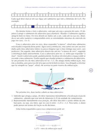 45
A educação matemática contribuindo na formação do cidadão/consumidor crítico, participativo e autônomo
Unidade13
-3 -2 -1 0 1 2 3
Cada qual deve marcar em sua régua um submarino que tem a dimensão de 0,25. Por
exemplo:
-3 -2 -1 0 1 2 3
Da mesma forma o fará o adversário, sem que um veja a posição do outro. O ob-
jetivo é atingir o submarino do adversário para afundá-lo. Afundar o submarino significa
atingi-lo bem no meio. Os tiros devem ser dados um a um, cada um na sua vez, ditan-
do-se um valor numérico compreendido entre as extremidades máximas do intervalo do
jogo (no caso, -3 e 3).
Caso o adversário atire no zero, devo responder:”a menos”, afinal meu submarino
está situado à esquerda deste ponto. Agora seria a minha vez, mas vamos nos ater aos tiros
dados pelo meu adversário (talvez eu possa imaginar que o meu inimigo seja você, caro
professor). Em seguida, meu adversário deverá dar um tiro “a menos de zero”, seguindo
a informação dada anteriormente. Caso o adversário atire no –2, tenho que responder “a
mais”. Assim o adversário pode, gradativamente, localizar em intervalos o espaço onde se
esconde o meu submarino. Ganha aquele que afundar primeiro o submarino do adversário.
Se um próximo tiro do meu adversário for no –1,5, ele atingiu minha embarcação, mas
não a afundou, pois para isso ele teria que acertá-la bem no meio. Sou obrigado a informar
que fui atingido na “popa”, afinal, ele acertou na parte traseira da embarcação.
No próximo tiro, duas tarefas cabem ao meu adversário:
1. Sabendo que atingiu a popa, ele deve representar mentalmente a localização exata do
submarino, sabendo que este tem de dimensão 0,25 da unidade de comprimento.
2. Representando mentalmente essa posição, ele deve descobrir o ponto médio da em-
barcação, ou seja, seu meio, que no caso é entre –1,25 e –1,5. Para tanto, o aluno
pode pensar em termos de fração ou de decimais.
Uma forma esquemática para essa compreensão pode ser:
0,25
0,125 0,125
-1,5 -1,25
-1,375 = meio da embarcação naval
 