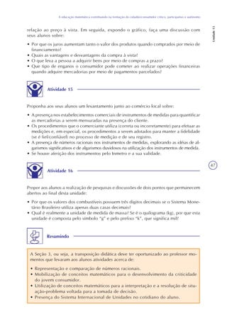 47
A educação matemática contribuindo na formação do cidadão/consumidor crítico, participativo e autônomo
Unidade13
relação ao preço à vista. Em seguida, expondo o gráfico, faça uma discussão com
seus alunos sobre:
• Por que os juros aumentam tanto o valor dos produtos quando comprados por meio de
financiamento?
• Quais as vantagens e desvantagens da compra à vista?
• O que leva a pessoa a adquirir bens por meio de compras a prazo?
• Que tipo de enganos o consumidor pode cometer ao realizar operações financeiras
quando adquire mercadorias por meio de pagamentos parcelados?
Atividade 15
Proponha aos seus alunos um levantamento junto ao comércio local sobre:
• A presença nos estabelecimentos comerciais de instrumentos de medidas para quantificar
as mercadorias a serem mensuradas na presença do cliente.
• Os procedimentos que o comerciante utiliza (correta ou incorretamente) para efetuar as
medições e, em especial, os procedimentos a serem adotados para manter a fidelidade
(se é fiel/confiável) no processo de medição e de seu registro.
• A presença de números racionais nos instrumentos de medidas, explorando as idéias de al-
garismos significativos e de algarismos duvidosos na utilização dos instrumentos de medida.
• Se houve aferição dos instrumentos pelo Inmetro e a sua validade.
Atividade 16
Propor aos alunos a realização de pesquisas e discussões de dois pontos que permanecem
abertos ao final desta unidade:
• Por que os valores dos combustíveis possuem três dígitos decimais se o Sistema Mone-
tário Brasileiro utiliza apenas duas casas decimais?
• Qual é realmente a unidade de medida de massa? Se é o quilograma (kg), por que esta
unidade é composta pelo símbolo “g” e pelo prefixo “k”, que significa mil?
Resumindo
A Seção 3, ou seja, a transposição didática deve ter oportunizado ao professor mo-
mentos que levaram aos alunos atividades acerca de:
• Representação e comparação de números racionais.
• Mobilização de conceitos matemáticos para o desenvolvimento da criticidade
do jovem consumidor.
• Utilização de conceitos matemáticos para a interpretação e a resolução de situ-
ação-problema voltada para a tomada de decisão.
• Presença do Sistema Internacional de Unidades no cotidiano do aluno.
 