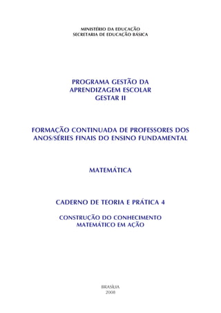 MINISTÉRIO DA EDUCAÇÃO
SECRETARIA DE EDUCAÇÃO BÁSICA
PROGRAMA GESTÃO DA
APRENDIZAGEM ESCOLAR
GESTAR II
FORMAÇÃO CONTINUADA DE PROFESSORES DOS
ANOS/SÉRIES FINAIS DO ENSINO FUNDAMENTAL
MATEMÁTICA
CADERNO DE TEORIA E PRÁTICA 4
CONSTRUÇÃO DO CONHECIMENTO
MATEMÁTICO EM AÇÃO
BRASÍLIA
2008
 