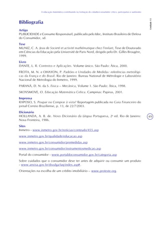 49
A educação matemática contribuindo na formação do cidadão/consumidor crítico, participativo e autônomo
Unidade13
Bibliografia
Artigo
PUBLICIDADE e Consumo Responsável, publicado pelo Idec, Instituto Brasileiro de Defesa
do Consumidor, sd.
Tese
MUNIZ, C. A. Jeux de Societé et activité mathématique chez l’enfant, Tese de Doutorado
em Ciências da Educação pela Université de Paris Nord, dirigido pelo Dr. Gilles Brougère,
1999.
Livro
DANTE, L. R. Contextos e Aplicações. Volume único. São Paulo: Ática, 2000.
FROTA, M. N. e OHAYON, P. Padrões e Unidades de Medidas: referências metrológi-
cas da França e do Brasil. Rio de Janeiro: Bureau National de Métrologie e Laboratório
Nacional de Metrologia do Inmetro, 1999.
PARANÁ, D. N. da S. Física – Mecânica, Volume 1. São Paulo: Ática, 1998.
SKOVSMOVE, O. Educação Matemática Crítica. Campinas: Papirus, 2001.
Imprensa
RAPOSO, S. Poupar ou Comprar à vista? Reportagem publicada no Guia Financeiro do
jornal Correio Braziliense, p. 13, de 22/7/2003.
Dicionário
HOLLANDA, A. B. de. Novo Dicionário da Língua Portuguesa, 2a
ed. Rio de Janeiro:
Nova Fronteira, 1986.
Sites
Inmetro - www.inmetro.gov.br/noticias/conteudo/455.asp
www.inmetro.gov.br/qualidade/educacao.asp
www.inmetro.gov.br/consumidor/premedidas.asp
www.inmetro.gov.br/consumidor/instrumentosmedicao.asp
Portal do consumidor - www.portaldoconsumidor.gov.br/categoria.asp
Sobre cuidados que o consumidor deve ter antes de adquirir ou consumir um produto
- www.anvisa.gov.br/divulga/faq/index.asp#.
Orientações na escolha de um crédito imobiliário – www.proteste.org.
 