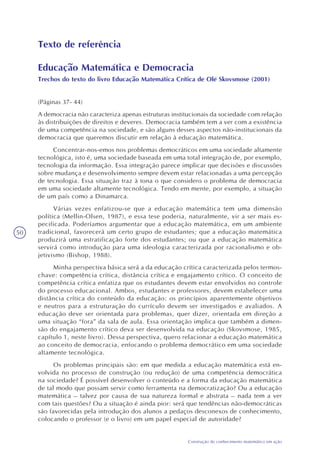 50
Construção do conhecimento matemático em ação
Texto de referência
Educação Matemática e Democracia
Trechos do texto do livro Educação Matemática Crítica de Olé Skovsmose (2001)
(Páginas 37- 44)
A democracia não caracteriza apenas estruturas institucionais da sociedade com relação
às distribuições de direitos e deveres. Democracia também tem a ver com a existência
de uma competência na sociedade, e são alguns desses aspectos não-institucionais da
democracia que queremos discutir em relação à educação matemática.
Concentrar-nos-emos nos problemas democráticos em uma sociedade altamente
tecnológica, isto é, uma sociedade baseada em uma total integração de, por exemplo,
tecnologia da informação. Essa integração parece implicar que decisões e discussões
sobre mudança e desenvolvimento sempre devem estar relacionadas a uma percepção
de tecnologia. Essa situação traz à tona o que considero o problema de democracia
em uma sociedade altamente tecnológica. Tendo em mente, por exemplo, a situação
de um país como a Dinamarca.
Várias vezes enfatizou-se que a educação matemática tem uma dimensão
política (Mellin-Olsen, 1987), e essa tese poderia, naturalmente, vir a ser mais es-
pecificada. Poderíamos argumentar que a educação matemática, em um ambiente
tradicional, favorecerá um certo grupo de estudantes; que a educação matemática
produzirá uma estratificação forte dos estudantes; ou que a educação matemática
servirá como introdução para uma ideologia caracterizada por racionalismo e ob-
jetivismo (Bishop, 1988).
Minha perspectiva básica será a da educação crítica caracterizada pelos termos-
chave: competência crítica, distância crítica e engajamento crítico. O conceito de
competência crítica enfatiza que os estudantes devem estar envolvidos no controle
do processo educacional. Ambos, estudantes e professores, devem estabelecer uma
distância crítica do conteúdo da educação: os princípios aparentemente objetivos
e neutros para a estruturação do currículo devem ser investigados e avaliados. A
educação deve ser orientada para problemas, quer dizer, orientada em direção a
uma situação “fora” da sala de aula. Essa orientação implica que também a dimen-
são do engajamento crítico deva ser desenvolvida na educação (Skovsmose, 1985,
capítulo 1, neste livro). Dessa perspectiva, quero relacionar a educação matemática
ao conceito de democracia, enfocando o problema democrático em uma sociedade
altamente tecnológica.
Os problemas principais são: em que medida a educação matemática está en-
volvida no processo de construção (ou redução) de uma competência democrática
na sociedade? É possível desenvolver o conteúdo e a forma da educação matemática
de tal modo que possam servir como ferramenta na democratização? Ou a educação
matemática – talvez por causa de sua natureza formal e abstrata – nada tem a ver
com tais questões? Ou a situação é ainda pior: será que tendências não-democráticas
são favorecidas pela introdução dos alunos a pedaços desconexos de conhecimento,
colocando o professor (e o livro) em um papel especial de autoridade?
 