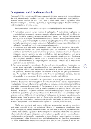 51
O argumento social de democratização
É possível dividir esses comentários gerais em dois tipos de argumentos, que relacionam
a educação matemática e a democratização. O primeiro é, por exemplo, citado em Bjor-
neboe e Nissen (1984) e em Niss (1984). Nós o sintetizamos como o argumento social
da democratização. O próximo argumento, o argumento pedagógico da democratização,
será sintetizado na próxima seção.
O argumento social de democratização é composto por três declarações:
1. A matemática tem um campo extenso de aplicações. A matemática é aplicada em
economia (macroeconomia e microeconomia), planejamento industrial, em diferentes
formas de gerenciamento e em propaganda tanto quanto em campos tradicionais de
aplicação da tecnologia. É freqüentemente difícil, tanto na escola primária quanto na
secundária, apresentar exemplos ilustrativos de aplicações reais; muito freqüentes são
exemplos que mostram pseudo-aplicações. Aplicações reais da matemática ficam nor-
malmente “escondidas”, embora sejam muito importantes.
2. Por causa de suas aplicações, a matemática tem a função de “formatar a sociedade”.
A matemática constitui uma parte integrada e única da sociedade. Ela não pode ser
substituída por nenhuma outra ferramenta que sirva a funções similares. É impossível
imaginar o desenvolvimento de uma sociedade do tipo que conhecemos sem que a
tecnologia tenha um papel destacado e com a matemática tendo um papel dominante
na formação da tecnologia. Dessa forma, a matemática tem implicações importantes
para o desenvolvimento e a organização da sociedade – embora essas implicações
sejam difíceis de identificar.
3. Para tornar possível o exercício dos direitos e deveres democráticos, é necessário es-
tarmos aptos a entender os princípios-chave nos “mecanismos” do desenvolvimento
da sociedade, embora eles possam estar “escondidos” e serem difíceis de identificar.
Em particular, devemos ser capazes de entender as funções de aplicações matemáti-
cas. Por exemplo, devemos entender como decisões (econômicas, políticas, etc.) são
influenciadas pelos processos de construção de modelos matemáticos.
O argumento social da democratização salienta as aplicações matemáticas, e a im-
portância da atividade de construção de modelos matemáticos é de fato freqüentemente
enfatizada na literatura educacional. A idéia básica no que podemos chamar de tendência
pragmática na educação matemática é: é extremamente importante que os alunos apren-
dam sobre a construção de modelos, e a melhor maneira de aprender isso é construindo
modelos. A tendência pragmática constrói-se sobre uma suposição filosófica acerca da
matemática, que afirma que um aspecto essencial da matemática é sua utilidade (comple-
tamente contrário à filosofia estruturalista e formalista, que afirma que o aspecto essencial
da matemática é sua “arquitetura lógica”). Em seguida, a tendência pragmática incorpora
a suposição de que o melhor caminho para aprender é fazendo; em particular, a melhor
maneira de aprender a construir modelos é praticar a construção de modelos.
Minha tese, porém, é a de que os problemas fundamentais que dizem respeito às
aplicações matemáticas não são visíveis de “dentro” do processo de modelagem. Quer
dizer, não é possível desenvolver uma atitude crítica em relação à aplicação da matemática
somente melhorando a capacidade de modelagem dos estudantes. Problemas fundamentais
relacionados à modelagem não podem ser formulados no quadro teórico-conceitual que os
estudantes desenvolvem pelas experiências práticas. Isto é, o conhecimento mencionado
no argumento social de democratização (entendendo as funções da aplicação matemáti-
ca) não é normalmente desenvolvido em processo educacional pragmático. Assim, uma
 