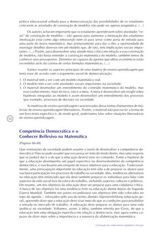 52
Construção do conhecimento matemático em ação
prática educacional voltada para a democratização das possibilidades de os estudantes
criticarem as atividades de construção de modelos não pode ser apenas pragmática. (...)
Os autores acharam importante que os estudantes aprendessem sobre atividades “re-
ais” de construção de modelos – não apenas para aumentar a motivação dos estudantes
(motivação vista como algo emocional) nem só para servir como porta de entrada para
uma parte da teoria matemática, mas primariamente para dar a eles a oportunidade de
investigar detalhes diversos em um modelo que, de fato, tem implicações sociais impor-
tantes. (...) Porém, para desenvolver uma atitude mais crítica em relação a essa construção
de modelos, não basta entender a construção matemática do modelo; também temos de
conhecer seus pressupostos. Devemos ser capazes de apontar que idéias econômicas estão
escondidas atrás da cortina de certas fórmulas matemáticas. (...)
Vamos resumir os aspectos principais de uma matéria de ensino-aprendizagem que
tenta estar de acordo com o argumento social de democratização:
1. O material tem a ver com um modelo matemático real.
2. O modelo tem a ver com atividades sociais importantes na sociedade.
3. O material desenvolve um entendimento do conteúdo matemático do modelo, mas
esse conhecimento, mais técnico, não é a meta. A meta é desenvolver um insight sobre
hipóteses integradas ao modelo e assim desenvolver um entendimento dos processos
(por exemplo, processos de decisão) na sociedade.
As matérias de ensino-aprendizagem caracterizadas dessa forma chamaremos de ma-
teriais de ensino-aprendizagem libertadores. Porém, o material não precisa ter a forma de
um livro-texto específico e, de modo geral, poderíamos falar sobre situações libertadoras
de ensino-aprendizagem.
Competência Democrática e o
Conhecer Reflexivo na Matemática
(Páginas 86-88)
Que instituições da sociedade podem assumir a tarefa de desenvolver a competência de-
mocrática? Não se pode assumir que isso possa ser feito de modo direto, mas uma resposta
que se poderá dar é a de que a educação deverá estar no comando. Tomo a hipótese de
que a educação desempenha um papel específico no desenvolvimento da competência
democrática, e isso levanta um conjunto de novos objetivos para a educação. Tradicional-
mente, uma preocupação importante da educação tem sido a de preparar os alunos para
sua futura participação nos processos de trabalho na sociedade. Mas, tendências alternativas
na educação têm enfatizado que ela deve também preparar os indivíduos para lidar com
aspectos da vida social fora da esfera do trabalho, incluindo aspectos culturais e políticos.
Em resumo, um dos objetivos da educação deve ser preparar para uma cidadania crítica.
A busca de tais objetivos foi uma tendência forte na educação alemã depois da Segunda
Guerra Mundial. Também nos países escandinavos tais objetivos têm sido colocados no
topo da agenda – reforçados pelo uso do termo alemão Algemeinbildung (educação ge-
ral), querendo dizer que a educação deve visar mais do que as condições para possibilitar
a entrada no mercado de trabalho. A educação deve preparar os alunos para uma vida
(política) na sociedade. Voltamos, assim, à idéia, também referida por Girox, de que a
educação tem uma obrigação específica em relação à democracia, mas agora somos ca-
pazes de dizer mais sobre a importância e a natureza da alfabetização matemática.
 