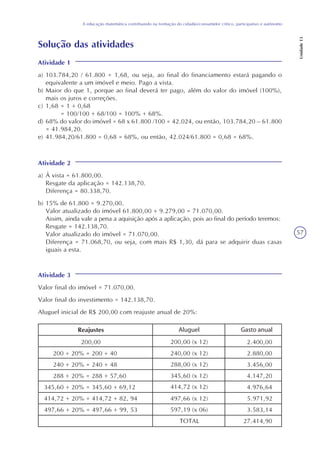 57
A educação matemática contribuindo na formação do cidadão/consumidor crítico, participativo e autônomo
Unidade13
Solução das atividades
Atividade 1
a) 103.784,20 / 61.800 = 1,68, ou seja, ao final do financiamento estará pagando o
equivalente a um imóvel e meio. Pago a vista.
b) Maior do que 1, porque ao final deverá ter pago, além do valor do imóvel (100%),
mais os juros e correções.
c) 1,68 = 1 + 0,68
= 100/100 + 68/100 = 100% + 68%.
d) 68% do valor do imóvel = 68 x 61.800 /100 = 42.024, ou então, 103.784,20 – 61.800
= 41.984,20.
e) 41.984,20/61.800 = 0,68 = 68%, ou então, 42.024/61.800 = 0,68 = 68%.
Atividade 2
a) À vista = 61.800,00.
Resgate da aplicação = 142.138,70.
Diferença = 80.338,70.
b) 15% de 61.800 = 9.270,00.
Valor atualizado do imóvel 61.800,00 + 9.279,00 = 71.070,00.
Assim, ainda vale a pena a aquisição após a aplicação, pois ao final do período teremos:
Resgate = 142.138,70.
Valor atualizado do imóvel = 71.070,00.
Diferença = 71.068,70, ou seja, com mais R$ 1,30, dá para se adquirir duas casas
iguais a esta.
Atividade 3
Valor final do imóvel = 71.070,00.
Valor final do investimento = 142.138,70.
Aluguel inicial de R$ 200,00 com reajuste anual de 20%:
200,00
200 + 20% = 200 + 40
240 + 20% = 240 + 48
288 + 20% = 288 + 57,60
345,60 + 20% = 345,60 + 69,12
414,72 + 20% = 414,72 + 82, 94
497,66 + 20% = 497,66 + 99, 53
Aluguel
TOTAL
Gasto anual
2.400,00
2.880,00
3.456,00
4.147,20
4.976,64
5.971,92
3.583,14
27.414,90
Reajustes
200,00 (x 12)
240,00 (x 12)
288,00 (x 12)
345,60 (x 12)
414,72 (x 12)
497,66 (x 12)
597,19 (x 06)
 