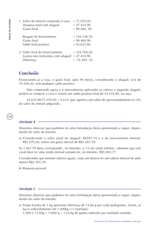 58
Construção do conhecimento matemático em ação
Soluçãodasatividades
1. Valor do imóvel comprado à vista = 71.070,00.
Despesa total com aluguel = 27.414,90.
Gasto final = 98.484, 90.
Resgate do Investimento = 142.138,70.
Gasto final = 98.484,90.
Saldo final positivo = 43.635,80.
2. Valor final do financiamento = 103.784,20.
Gastos não realizados com aluguel = 27.414,90.
Diferença = 76.369, 30.
Conclusão
Financiando já a casa, o gasto final, após 90 meses, considerando o aluguel, será de
76.369,30, sem qualquer saldo positivo.
Não comprando agora e ir mensalmente aplicando os valores e pagando aluguel,
poderá se comprar a casa e restará um saldo positivo final de 43.635,80, ou seja:
43.635,80/71.070,00 = 0,614, que significa um saldo de aproximadamente 61,4%
do valor do imóvel adquirido.
Atividade 4
Devemos observar que podemos ter uma formulação desta apresentada a seguir, depen-
dendo do valor de entrada.
a) Considerando o valor atual do aluguel: R$597,19 e o do investimento mensal:
R$1.070,40, temos um gasto mensal de R$1.667,59.
Se 1.667,59 deve corresponder, no máximo, a 1/3 da renda familiar, sabemos que este
casal deve ter uma renda mensal somada de, no mínimo, R$5.002,77.
Considerando que tenham salários iguais, cada um deverá ter um salário mensal de pelo
menos R$2.501,39.
b) Resposta pessoal.
Atividade 5
Devemos observar que podemos ter uma formulação desta apresentada a seguir, depen-
dendo do valor de entrada.
a) Feijão Eureka de 1 kg apresenta diferença de 13,60 g por cada quilograma. Assim, se
lucra indevidamente em 1.000kg (=1 tonelada):
1.000 x 13,60g = 13600 g = 13,6 kg de ganho indevido por tonelada vendida.
 