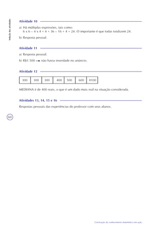 60
Construção do conhecimento matemático em ação
Soluçãodasatividades
Atividade 10
a) Há múltiplas expressões, tais como:
6 x 6 – 4 x 4 + 4 = 36 – 16 + 4 = 24. O importante é que todas totalizem 24.
b) Resposta pessoal.
Atividade 11
a) Resposta pessoal.
b) R$1.500 não havia inverdade no anúncio.
Atividade 12
300 300 300 400 500 600 8100
MEDIANA é de 400 reais, o que é um dado mais real na situação considerada.
Atividades 13, 14, 15 e 16
Respostas pessoais das experiências do professor com seus alunos.
 