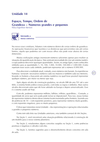 61
Unidade 14
Espaço, Tempo, Ordem de
Grandeza – Números grandes e pequenos
Nilza Eigenheer Bertoni
Iniciando a
nossa conversa
No nosso viver cotidiano, lidamos com números dentro de certas ordens de grandeza.
As operações financeiras que fazemos e as distâncias que percorremos vão até certos
limites; aquilo que podemos ver com nossos olhos não pode estar abaixo de certas
dimensões.
Muitas civilizações antigas inventaram números suficientes apenas para resolver as
situações de quantificação da época. Não sentiram necessidade de criar um sistema numéri-
co que pudesse descrever quaisquer quantidades. Assim, no antigo Egito, eram conhecidos
símbolos para as quantidades 1, 10, 100, 1.000, 10.000, 100.000 e 1.000.000. Como
repetiam nove vezes cada símbolo, poderiam representar até o número 9.999.999.
Para descrever a realidade atual, contudo, esses números não bastam. As experiências
humanas tornaram necessários números cada vez maiores e também cada vez menores,
levando os homens a buscarem um sistema numérico no qual fosse possível representar
qualquer número, por maior ou menor que seja.
Após alguns séculos de construção gradativa, no século VIII (do ano 701 até o ano
800), o sistema hindo-arábico estava pronto, com todas as regras e símbolos. Mais outros
séculos decorreram antes que ele fosse adotado na Europa e depois universalizado. Esse
é o sistema usado até hoje.
Com ele, podemos representar milhões, bilhões, trilhões, quatrilhões... Contudo, a
quantidade de zeros que será usada pode tornar-se impraticável. Para isso, novas formas
de representar números dentro desse sistema foram inventadas pelos homens, fazendo uso
de potências de 10 – com expoentes positivos, para representar números muito grandes,
e com expoentes negativos, para os muito pequenos.
É disso que trataremos nesta Unidade – das representações e operações relacionadas
a grandes e pequenos números.
Como tem sido feito nas Unidades anteriores, esta também constará de três Seções.
Na Seção 1, você encontrará uma situação-problema relacionada à construção de
um modelo para o nosso sistema planetário.
Na Seção 2, estudaremos alguns conceitos surgidos na Seção 1, como potências
positivas e negativas e cálculos com elas.
Na Seção 3, faremos sugestões para o desenvolvimento desses conceitos em sala
de aula.
 