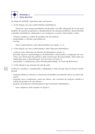 62
Construção do conhecimento matemático em ação
Definindo o
nosso percurso
Ao longo da unidade, esperamos que você possa:
1 - Com relação aos seus conhecimentos matemáticos:
Vivenciar uma situação-problema envolvendo a escolha adequada de escala para
modelos de grandes proporções e desdobramento da situação-problema, desenvolvendo
conteúdos matemáticos adequados à sua resolução e a outros relacionados, como:
- notação científica e ordem de grandeza de um número;
- propriedades e cálculos com potências;
- ano-luz.
Esses conhecimentos serão desenvolvidos nas Seções 1 e 2.
2 - Com relação aos seus conhecimentos sobre Educação Matemática:
- conhecer fatos relevantes da História da Matemática (Seção 1);
- perceber aspectos epistemológicos da Matemática relacionados à ampliação de con-
ceitos, por observação de padrões e pela conservação de propriedades, bem como sua
implicação para a aprendizagem. Isto será feito na Seção 2;
- aprofundar a compreensão sobre interdisciplinaridade, no Texto de Referência.
3 - Com relação à sua atuação em sala de aula:
Conhecer e produzir, considerando a adequação à série em que atua no Ensino Funda-
mental:
- situações didáticas relativas à construção de modelos envolvendo macro ou micro-nú-
meros;
- situações para a exploração, junto aos alunos, dos conceitos de notação científica e
ordem de grandeza de um número;
- projetos ou propostas interdisciplinares que envolvam a Matemática.
Esses objetivos serão tratados na Seção 3.
 