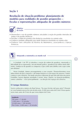 63
Seção 1
Resolução de situação-problema: planejamento de
modelos para realidades de grandes proporções –
Escalas e representações adequadas de grandes números
• Desenvolver o uso de grandes números articulados à noção de grandes intervalos de
tempo e de grandes distâncias.
• Perceber a ordem de grandeza das distâncias envolvidas no sistema solar.
• Conhecer unidades adequadas para medir distâncias envolvidas no sistema solar.
• Conhecer fatos relevantes da História da Matemática, associando-os a épocas
históricas.
Objetivo
da seção
Integrando a matemática ao mundo real
A Unidade 1 do TP1 já abordou a noção de ordem de grandeza, mostrando a
dificuldade de se representar, em um mesmo gráfico, grandezas de ordens muito dife-
rentes. Lembra-se de quando se comparou o que come uma abelha com o que come
um elefante?
Nesta Unidade, damos prosseguimento a esse assunto. Desenvolveremos essas
idéias dentro de dois contextos: o de tempo histórico e o de espaço do universo. Vamos
começar com a História. De modo um pouco diferente do que tem sido feito em outras
Unidades, haverá algumas atividades a serem feitas. Depois, na situação-problema,
vamos caminhar – você principalmente – na direção dos espaços do universo.
O tempo histórico
Vocês conhecem a música do Raul Seixas: “Eu nasci há dez mil anos atrás”? Pensem
só: esse homem nasceu há cem séculos atrás, 8.000 anos antes de Cristo! Viveu quatro
vezes mais antes de Cristo do que viveu depois de Cristo.
Lembrete
100 anos = 1 século
1.000 anos = 10 séculos
10.000 anos = 100 séculos
Pós Cristo: 2.000 anos = 20 séculos
 