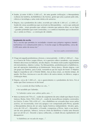 65
Espaço, Tempo, Ordem de Grandeza – Números grandes e pequenos
Unidade14
Surgimento da escrita
“Foi a escrita que permitiu às sociedades criarem seus próprios registros (memó-
ria/história) e se comunicarem entre si. A escrita surge na Mesopotâmia, cerca de
3.200 anos antes da nossa era.”
http://www.angelfire.com/me/babiloniabrasil
• E logo em seguida predominou o bronze, e nesse período – 2.000 a 1.000 a.C. – hou-
ve a Guerra de Tróia e surgiu Ulisses, rei e guerreiro sábio e prudente, cuja epopéia
Homero descreveu na Odisséia, séculos depois. Os metais eram usados regularmente
em instrumentos, objetos e armas. Na Mesopotâmia, predominavam os babilônicos,
que até operações matemáticas já dominavam. Nessa época, Abraão migrou, com
um grupo da Suméria, para Canaã, tornando-se pai da nação de Israel. O Império
Egípcio expandia-se até o Oriente Médio, mas já dava sinais, ao mesmo tempo, de
queda. No Peru, iniciava-se o uso de cobre e de outros metais; no México, surgia a
civilização Maia.
• Depois, cerca de 1.000 a.C., viu o aparecimento e o predomínio do ferro. Foi aí
então que Davi tornou-se rei de Israel
“eu vi a estrela de Davi brilhar no céu...”.
e foi sucedido por Salomão.
“vi Salomão cantar seus salmos pelos ares...”.
• Mais ou menos em 750 a.C., soube do surgimento de uma cidade que depois ficaria
famosa: Roma. Entre 700 e 500 a.C., soube de maravilhosos templos construídos
na Grécia. E entre 700 e 650 a.C., viu a Babilônia ser arrasada duas vezes pelos
assírios, ser reconstruída, viver seu apogeu e ser conquistada pela Pérsia, quando
a Mesopotâmia deixou de ser uma região histórica independente. Séculos após,
cerca de 330 a.C., Alexandre, o Grande, conquistou a Pérsia. Após a sua morte,
um de seus generais, Seleuco, torna-se chefe da Babilônia e funda uma dinastia
que vai até 60 a.C. Durante a época selêucida, a cidade decaiu rapidamente até
desaparecer.
“vi Babilônia ser riscada do mapa...”.
• Soube, já entre 4.000 e 3.000 a.C., de uma grande civilização: a Mesopotâmia
(culturas da Suméria, da Babilônia e da Assíria), gente que unia a paixão pela vida,
ciência e tecnologia a uma visão mística do universo.
• Depois, viu o predomínio do cobre, ocorrido por volta de 3.300 a.C. a 2.000 a.C.
Soube de coisas assombrosas que ocorriam na Mesopotâmia – carros que andavam
sobre rodas, sinais gravados que valiam o mesmo que palavras ditas; ou no Egito
– grandes pirâmides que eram construídas, e o comércio marítimo que se desenvol-
via; e ainda na China – a construção de cidades.
 