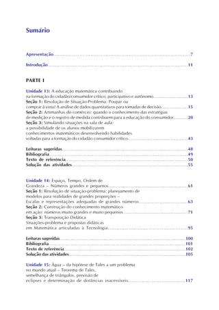 Apresentação.........................................................................................7
Introdução...............................................................................................11
PARTE I
Unidade 13: A educação matemática contribuindo
na formação do cidadão/consumidor crítico, participativo e autônomo.........................13
Seção 1: Resolução de Situação-Problema: Poupar ou
comprar à vista? A análise de dados quantitativos para tomadas de decisão...................15
Seção 2: Artimanhas do comércio: quando o conhecimento das estratégias
de medição e o registro de medida contribuem para a educação do consumidor..........20
Seção 3: Simulando situações na sala de aula:
a possibilidade de os alunos mobilizarem
conhecimentos matemáticos desenvolvendo habilidades
voltadas para a formação do cidadão consumidor crítico...........................................43
Leituras sugeridas.....................................................................................48
Bibliografia...........................................................................................49
Texto de referência....................................................................................50
Solução das atividades...............................................................................55
Unidade 14: Espaço, Tempo, Ordem de
Grandeza – Números grandes e pequenos.......................................................61
Seção 1: Resolução de situação-problema: planejamento de
modelos para realidades de grandes proporções –
Escalas e representações adequadas de grandes números.................................63
Seção 2: Construção do conhecimento matemático
em ação: números muito grandes e muito pequenos.............................................71
Seção 3: Transposição Didática
Situações-problema e propostas didáticas
em Matemática articuladas à Tecnologia.....................................................95
Leituras sugeridas.........................................................................................100
Bibliografia............................................................................................101
Texto de referência....................................................................................102
Solução das atividades.................................................................................105
Unidade 15: Água – da hipótese de Tales a um problema
no mundo atual – Teorema de Tales,
semelhança de triângulos, previsão de
eclipses e determinação de distâncias inacessíveis.....................................117
Sumário
 