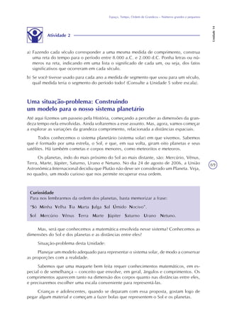 69
Espaço, Tempo, Ordem de Grandeza – Números grandes e pequenos
Unidade14
Atividade 2
a) Fazendo cada século corresponder a uma mesma medida de comprimento, construa
uma reta do tempo para o período entre 8.000 a.C. e 2.000 d.C. Ponha letras ou nú-
meros na reta, indicando em uma lista o significado de cada um, ou seja, dos fatos
significativos que ocorreram em cada século.
b) Se você tivesse usado para cada ano a medida de segmento que usou para um século,
qual medida teria o segmento do período todo? (Consulte a Unidade 5 sobre escala).
Uma situação-problema: Construindo
um modelo para o nosso sistema planetário
Até aqui fizemos um passeio pela História, começando a perceber as dimensões da gran-
deza tempo nela envolvidas. Ainda voltaremos a esse assunto. Mas, agora, vamos começar
a explorar as variações da grandeza comprimento, relacionada a distâncias espaciais.
Todos conhecemos o sistema planetário (sistema solar) em que vivemos. Sabemos
que é formado por uma estrela, o Sol, e que, em sua volta, giram oito planetas e seus
satélites. Há também cometas e corpos menores, como meteoritos e meteoros.
Os planetas, indo do mais próximo do Sol ao mais distante, são: Mercúrio, Vênus,
Terra, Marte, Júpiter, Saturno, Urano e Netuno. No dia 24 de agosto de 2006, a União
Astronômica Internacional decidiu que Plutão não deve ser considerado um Planeta. Veja,
no quadro, um modo curioso que nos permite recuperar essa ordem.
Curiosidade
Para nos lembrarmos da ordem dos planetas, basta memorizar a frase:
“Só Minha Velha Tia Marta Julga Sal Úmido Nocivo”.
Sol Mercúrio Vênus Terra Marte Júpiter Saturno Urano Netuno.
Mas, será que conhecemos a matemática envolvida nesse sistema? Conhecemos as
dimensões do Sol e dos planetas e as distâncias entre eles?
Situação-problema desta Unidade:
Planejar um modelo adequado para representar o sistema solar, de modo a conservar
as proporções com a realidade.
Sabemos que uma maquete bem feita requer conhecimentos matemáticos, em es-
pecial o de semelhança – conceito que envolve, em geral, ângulos e comprimentos. Os
comprimentos aparecem tanto na dimensão dos corpos quanto nas distâncias entre eles,
e precisaremos escolher uma escala conveniente para representá-las.
Crianças e adolescentes, quando se deparam com essa proposta, gostam logo de
pegar algum material e começam a fazer bolas que representem o Sol e os planetas.
 