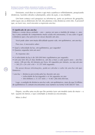 70
Construção do conhecimento matemático em ação
Resolução de situação-problema: planejamento de modelos para realidades
de grandes proporções – Escalas e representações adequadas de grandes números
Seção1
Depois, escolha uma escala que lhe permita fazer um modelo tanto do maior – o
Sol – quanto do menor, e que contemple as distâncias encontradas.
Mãos à obra!
O significado de um ano-luz
Embora o nome dessa unidade – ano – pareça ser para a medida de tempo, o ano-
luz é uma unidade de comprimento muito usada em astronomia. O seu valor é igual
à distância que a luz percorre no vácuo durante um ano.
Você pode saber sem muita dificuldade quanto vale, em quilômetros, um ano-luz.
Para isso, é necessário saber:
• Qual a velocidade da luz, em quilômetros, por segundo?
• Quantos segundos tem um ano?
As respostas são:
• A velocidade da luz é de 300.000 km/s (quilômetros por segundo).
• Um ano tem 365,25 dias (lembre-se, um dia a mais a cada quatro anos – ano bis-
sexto), 24h por dia, 60 minutos por hora, 60 segundos por minuto, ou seja um ano
= 365,25 x 24 x 60 x 60 = 31.557.600 segundos.
De posse dessas informações, pode-se calcular o valor do ano-luz em qui-
lômetros:
1 ano-luz = distância percorrida pela luz durante um ano
= (velocidade da luz/segundo) x no
de segundos no ano
= 300.000km/s x 31.557.600 s = 9.467.280.000.000 km.
Logo, a unidade de distância ano-luz vale, em quilômetros, mais do que 9 trilhões
de quilômetros! É comum encontrarmos esse número na forma 9,46728x1012
km.
Entretanto, você deve se conter e agir mais cautelosa e refletidamente, pesquisando
distâncias, fazendo cálculos e planejando, antes da ação, o seu modelo.
Um bom começo será pesquisar ou informar-se, junto ao professor de geografia,
sobre quais são as dimensões do Sol, dos planetas e das distâncias entre eles. É provável
que, ao fazer isso, você encontre a expressão ano-luz.
 