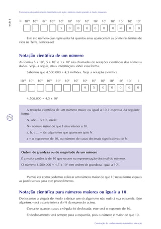 74
Construção do conhecimento matemático em ação
Construção do conhecimento matemático em ação: números muito grandes e muito pequenos
Seção2
109
1010
105
1013
100
101
102
103
104
106
107
1011
1012
1083)
Este é o número que representa há quantos anos apareceram as primeiras formas de
vida na Terra, lembra-se?
Notação científica de um número
As formas 5 x 10², 5 x 10³ e 3 x 109
são chamadas de notações científicas dos números
dados. Veja, a seguir, mais informações sobre essa forma.
Sabemos que 4.500.000 = 4,5 milhões. Veja a notação científica:
109
1010
105
1013
1101
102
103
104
106
107
1011
1012
108
3 00 0 0 0 0 0 0 0
4 5 0 0 0 0 0
4.500.000 = 4,5 x 106
A notação científica de um número maior ou igual a 10 é expressa da seguinte
forma:
N, abc... x 10x
, onde:
N= número maior do que 1 mas inferior a 10.
a, b, c ... = são algarismos que aparecem após N.
x = o exponente de 10, ou número de casas decimais significativas de N.
Ordem de grandeza ou de magnitude de um número
É a maior potência de 10 que ocorre na representação decimal do número.
O número 4.500.000 = 4,5 x 106
tem ordem de grandeza igual a 106
.
Vamos ver como podemos colocar um número maior do que 10 nessa forma e quais
as justificativas para este procedimento.
Notação científica para números maiores ou iguais a 10
Deslocamos a vírgula de modo a deixar um só algarismo não nulo à sua esquerda. Este
algarismo será a parte inteira do N da expressão acima.
Conta-se quantas casas a vírgula foi deslocada; este será o expoente de 10.
O deslocamento será sempre para a esquerda, pois o número é maior de que 10.
 