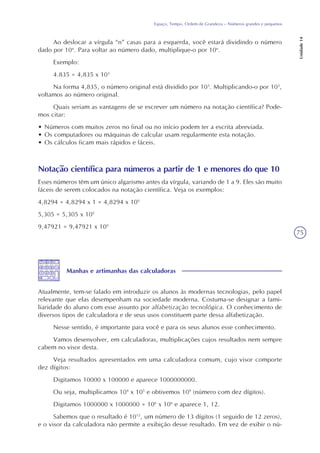 75
Espaço, Tempo, Ordem de Grandeza – Números grandes e pequenos
Unidade14
Ao deslocar a vírgula “n” casas para a esquerda, você estará dividindo o número
dado por 10n
. Para voltar ao número dado, multiplique-o por 10n
.
Exemplo:
4.835 = 4,835 x 103
Na forma 4,835, o número original está dividido por 103
. Multiplicando-o por 103
,
voltamos ao número original.
Quais seriam as vantagens de se escrever um número na notação científica? Pode-
mos citar:
• Números com muitos zeros no final ou no início podem ter a escrita abreviada.
• Os computadores ou máquinas de calcular usam regularmente esta notação.
• Os cálculos ficam mais rápidos e fáceis.
Notação científica para números a partir de 1 e menores do que 10
Esses números têm um único algarismo antes da vírgula, variando de 1 a 9. Eles são muito
fáceis de serem colocados na notação científica. Veja os exemplos:
4,8294 = 4,8294 x 1 = 4,8294 x 100
5,305 = 5,305 x 100
9,47921 = 9,47921 x 100
Manhas e artimanhas das calculadoras
Atualmente, tem-se falado em introduzir os alunos às modernas tecnologias, pelo papel
relevante que elas desempenham na sociedade moderna. Costuma-se designar a fami-
liaridade do aluno com esse assunto por alfabetização tecnológica. O conhecimento de
diversos tipos de calculadora e de seus usos constituem parte dessa alfabetização.
Nesse sentido, é importante para você e para os seus alunos esse conhecimento.
Vamos desenvolver, em calculadoras, multiplicações cujos resultados nem sempre
cabem no visor desta.
Veja resultados apresentados em uma calculadora comum, cujo visor comporte
dez dígitos:
Digitamos 10000 x 100000 e aparece 1000000000.
Ou seja, multiplicamos 104
x 105
e obtivemos 109
(número com dez dígitos).
Digitamos 1000000 x 1000000 = 106
x 106
e aparece 1, 12.
Sabemos que o resultado é 1012
, um número de 13 dígitos (1 seguido de 12 zeros),
e o visor da calculadora não permite a exibição desse resultado. Em vez de exibir o nú-
 