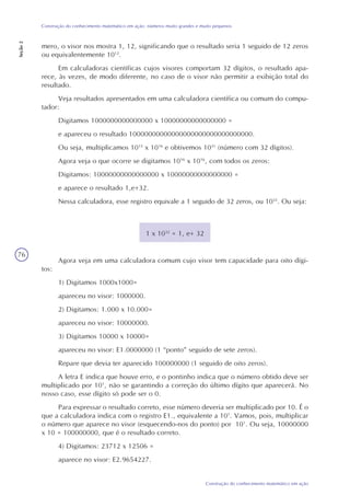 76
Construção do conhecimento matemático em ação
Construção do conhecimento matemático em ação: números muito grandes e muito pequenos
Seção2
mero, o visor nos mostra 1, 12, significando que o resultado seria 1 seguido de 12 zeros
ou equivalentemente 1012
.
Em calculadoras científicas cujos visores comportam 32 dígitos, o resultado apa-
rece, às vezes, de modo diferente, no caso de o visor não permitir a exibição total do
resultado.
Veja resultados apresentados em uma calculadora científica ou comum do compu-
tador:
Digitamos 1000000000000000 x 10000000000000000 =
e apareceu o resultado 10000000000000000000000000000000.
Ou seja, multiplicamos 1015
x 1016
e obtivemos 1031
(número com 32 dígitos).
Agora veja o que ocorre se digitamos 1016
x 1016
, com todos os zeros:
Digitamos: 10000000000000000 x 10000000000000000 =
e aparece o resultado 1,e+32.
Nessa calculadora, esse registro equivale a 1 seguido de 32 zeros, ou 1032
. Ou seja:
1 x 1032
= 1, e+ 32
Agora veja em uma calculadora comum cujo visor tem capacidade para oito dígi-
tos:
1) Digitamos 1000x1000=
apareceu no visor: 1000000.
2) Digitamos: 1.000 x 10.000=
apareceu no visor: 10000000.
3) Digitamos 10000 x 10000=
apareceu no visor: E1.0000000 (1 “ponto” seguido de sete zeros).
Repare que devia ter aparecido 100000000 (1 seguido de oito zeros).
A letra E indica que houve erro, e o pontinho indica que o número obtido deve ser
multiplicado por 101
, não se garantindo a correção do último dígito que aparecerá. No
nosso caso, esse dígito só pode ser o 0.
Para expressar o resultado correto, esse número deveria ser multiplicado por 10. É o
que a calculadora indica com o registro E1., equivalente a 101
. Vamos, pois, multiplicar
o número que aparece no visor (esquecendo-nos do ponto) por 101
. Ou seja, 10000000
x 10 = 100000000, que é o resultado correto.
4) Digitamos: 23712 x 12506 =
aparece no visor: E2.9654227.
 
