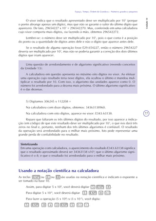 77
Espaço, Tempo, Ordem de Grandeza – Números grandes e pequenos
Unidade14
Usando a notação científica na calculadora
As teclas EXP ou E ou EE são usadas na notação científica e indicam o expoente a
ser tomado na base 10.
Assim, para digitar 5 x 108
, você deverá digitar 5 EXP 8 .
Para digitar 5 x 10-8
, você deverá digitar 5 EXP 8 +/- .
Para fazer a operação (5 x 108
) x (3 x 10-5
), você digita:
5 EXP 8 x 3 EXP 5 +/- = .
O visor indica que o resultado apresentado deve ser multiplicado por 101
(porque
o ponto abrange apenas um dígito), mas que não se garante o valor do último dígito que
aparecerá. De fato, 29654227 x 101
= 296542270. Mas, conferindo em uma calculadora
cujo visor comporta mais dígitos, ou fazendo à mão, obtemos 296542272.
Lembre-se: o número deve ser multiplicado por 101
, pois o que conta é a posição
do ponto ou a quantidade de dígitos antes dele e não o dígito que aparece antes dele.
Se o resultado de alguma operação fosse E29.654227, então o número 29654227
deveria ser multiplicado por 102
, mas não se poderia garantir a correção dos dois últimos
dígitos que iriam aparecer.
Uma questão de arredondamento e de algarismo significativo (revendo conceitos
da Unidade 13):
A calculadora em questão apresenta no máximo oito dígitos no visor. Ao efetuar
uma operação cujo resultado teria nove dígitos, ela ocultou o último e mandou mul-
tiplicar o resultado por 10. Com isso, o algarismo das unidades aparece como 0. O
número foi arredondado para a dezena mais próxima. O último algarismo significativo
é o das dezenas.
5) Digitamos 306245 x 112208 =
Na calculadora com doze dígitos, obtemos: 34363138960.
Na calculadora com oito dígitos, aparece no visor: E343.63138.
Repare que faltaram os três últimos dígitos do resultado, por isso aparece a indica-
ção (em código) de que este resultado deve ser multiplicado por 103
, o que nos dará três
zeros no final e, portanto, nenhum dos três últimos algarismos é confiável. O resultado
da operação será arredondado para o milhar mais próximo. Isto pode representar uma
grande perda de confiabilidade no resultado.
Sintetizando
Em uma operação com calculadora, o aparecimento do resultado E343.63138 significa
que o resultado aproximado deverá ser 34363138 x103
; que o último algarismo signi-
ficativo é o 8; e que o resultado foi arredondado para o milhar mais próximo.
 