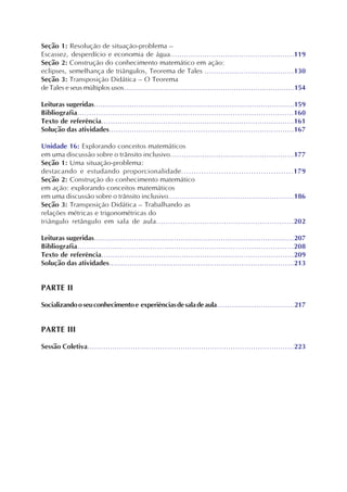 Seção 1: Resolução de situação-problema –
Escassez, desperdício e economia de água......................................................119
Seção 2: Construção do conhecimento matemático em ação:
eclipses, semelhança de triângulos, Teorema de Tales .......................................130
Seção 3: Transposição Didática – O Teorema
de Tales e seus múltiplos usos...............................................................................154
Leituras sugeridas..........................................................................................159
Bibliografia............................................................................................160
Texto de referência....................................................................................161
Solução das atividades.................................................................................167
Unidade 16: Explorando conceitos matemáticos
em uma discussão sobre o trânsito inclusivo......................................................177
Seção 1: Uma situação-problema:
destacando e estudando proporcionalidade.............................................179
Seção 2: Construção do conhecimento matemático
em ação: explorando conceitos matemáticos
em uma discussão sobre o trânsito inclusivo........................................................186
Seção 3: Transposição Didática – Trabalhando as
relações métricas e trigonométricas do
triângulo retângulo em sala de aula.........................................................202
Leituras sugeridas..........................................................................................207
Bibliografia............................................................................................208
Texto de referência....................................................................................209
Solução das atividades.................................................................................213
PARTE II
Socializandooseuconhecimentoe experiênciasdesaladeaula.....................................217
PARTE III
Sessão Coletiva...........................................................................................223
 