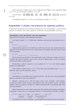 78
Construção do conhecimento matemático em ação
Construção do conhecimento matemático em ação: números muito grandes e muito pequenos
Seção2
Deverá aparecer 15000, pois o visor comporta esses dígitos. Esse resultado é igual
a 15 x 103
, ou, em notação científica, 1,5 x 104
.
Se você teclar 5 EXP 40 x 3 EXP 5 +/- = , aparecerá
1,5e+36.
O resultado é igual a 15 x 1035
ou, em notação científica, 1,5 x 1036
.
Propriedades e cálculos com potências de expoentes positivos
As definições de potências nos levam naturalmente às suas propriedades, o que facilitará
bastante os cálculos. Nós vamos ajudá-los a descobrir que propriedades são essas.
Aprendendo a fazer descobertas como um matemático
Agora você será levado a fazer algumas descobertas.
Você quer calcular 23
x 24
. Muito bem. Substitua cada uma por um produto, por ex-
tenso:
23
x 24
=
Quantos fatores iguais a 2 você obteve no total? Como escrever esse produto de fatores
iguais na forma de potência? Faça isso, observando com cuidado qual será a base e qual
será o expoente.
23
x 24
= =
Muitas pessoas que trabalham com a Matemática não se dão por contentes em fazer e
resolver, elas querem observar o que foi feito, descobrir algum padrão, verificar se aquilo
que fizeram pode ser generalizado.
Observando o cálculo proposto e o seu resultado (23
x 24
=27
), você observa algum
padrão ou regularidade?
Que relações existem entre 3, 4 e 7? Você deve estar percebendo que 3 + 4 = 7.
Portanto, neste caso em particular, tem-se:
23
x 24
=23+4
.
Isso desperta a curiosidade para a seguinte questão: será que isso é uma propriedade
geral ou vale apenas para esses números?
Primeiro, tentamos ver se vale em muitos outros casos. Verifique, você também,
fazendo do mesmo modo: escreva cada potência como um produto, escreva o produto
obtido como uma potência, verifique se o último expoente pode ser substituído pela soma
dos dois primeiros.
Agora, tentemos fazer uma comprovação geral. Não tomamos mais números particulares,
mas gerais. A base será a, e os expoentes serão m e n. E escrevemos com todo o cuidado:
am
x an
= axax...xa x axax xa = axaxax ............xa = am+n
.
Aí podemos nos sentir satisfeitos. A propriedade vale mesmo em seu caso geral!
m vezes n vezes (m+n) vezes
 