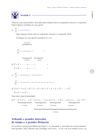 79
Espaço, Tempo, Ordem de Grandeza – Números grandes e pequenos
Unidade14
Atividade 4
Observe casos particulares, descubra uma relação entre os expoentes iniciais e o expoente
final e depois verifique no caso geral:
a)
35
32
= =
Que relação existe entre os expoentes iniciais e o expoente final?
Verifique no caso geral (considere m > n):
am
an
= =
m vezes
n vezes
=
... vezes
b) 32
x 42
= ....... x .........= =
an
x bn
= ....... x .........= =
c)
62
22
= = x =
an
bn
= = x =x x
d) 3 x 22
+ 5 x 22
= (22
+ 22
+ 22
) + (22
+ 22
+ 22
+ 22
+ 22
) = .... x 22
m x ak
+ n x ak
=
Veja mais uma propriedade:
(am
)n
= am
x am
x ... x am
= (a x a x ... x a) x (a x a x ... x a) x ... x (a x a x ... x a) = am x n
n vezes m vezes m vezes m vezes
n vezes
Voltando a grandes intervalos
de tempo e a grandes distâncias
Ao resolver a situação-problema da Seção 1, e a Atividade 3, você deve ter escrito números
bem grandes. Não sabemos que estratégia você usou – se foi a de usar muitos zeros, ou
 