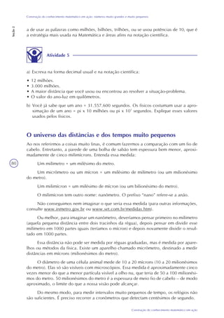 80
Construção do conhecimento matemático em ação
Construção do conhecimento matemático em ação: números muito grandes e muito pequenos
Seção2
a de usar as palavras como milhões, bilhões, trilhões, ou se usou potências de 10, que é
a estratégia mais usada na Matemática e áreas afins na notação científica.
Atividade 5
a) Escreva na forma decimal usual e na notação científica:
• 12 milhões.
• 3.000 milhões.
• A maior distância que você usou ou encontrou ao resolver a situação-problema.
• O valor do ano-luz em quilômetros.
b) Você já sabe que um ano = 31.557.600 segundos. Os físicos costumam usar a apro-
ximação de um ano = pi x 10 milhões ou pi x 107
segundos. Explique esses valores
usados pelos físicos.
O universo das distâncias e dos tempos muito pequenos
Ao nos referirmos a coisas muito finas, é comum fazermos a comparação com um fio de
cabelo. Entretanto, a parede de uma bolha de sabão tem espessura bem menor, aproxi-
madamente de cinco milimícrons. Entenda essa medida:
Um milímetro = um milésimo do metro.
Um micrômetro ou um mícron = um milésimo de milímetro (ou um milionésimo
do metro).
Um milimícron = um milésimo de mícron (ou um bilionésimo do metro).
O milimícron tem outro nome: nanômetro. O prefixo “nano” refere-se a anão.
Não conseguimos nem imaginar o que seria essa medida (para outras informações,
consulte www.inmetro.gov.br ou www.set.com.br/medidas.htm).
Ou melhor, para imaginar um nanômetro, deveríamos pensar primeiro no milímetro
(aquela pequena distância entre dois tracinhos da régua), depois pensar em dividir esse
milímetro em 1000 partes iguais (teríamos o mícron) e depois novamente dividir o resul-
tado em 1000 partes.
Essa distância não pode ser medida por réguas graduadas, mas é medida por apare-
lhos ou métodos da física. Existe um aparelho chamado micrômetro, destinado a medir
distâncias em mícrons (milionésimos do metro).
O diâmetro de uma célula animal mede de 10 a 20 mícrons (10 a 20 milionésimos
do metro). Elas só são visíveis com microscópios. Essa medida é aproximadamente cinco
vezes menor do que a menor partícula visível a olho nu, que teria de 50 a 100 milionési-
mos do metro. 50 milionésimos do metro é a espessura de meio fio de cabelo – de modo
aproximado, o limite do que a nossa visão pode alcançar.
Do mesmo modo, para medir intervalos muito pequenos de tempo, os relógios não
são suficientes. É preciso recorrer a cronômetros que detectam centésimos de segundo.
 