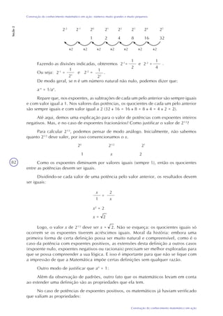 82
Construção do conhecimento matemático em ação
Construção do conhecimento matemático em ação: números muito grandes e muito pequenos
Seção2
x2
= 2
x = 2
2-2
2-1
20
21
22
23
24
25
1 2 4 8 16 32
Fazendo as divisões indicadas, obteremos 2-1
= e 2-2
=
Ou seja: e 2-2
= .
De modo geral, se n é um número natural não nulo, podemos dizer que:
a-n
= 1/an
.
Repare que, nos expoentes, as subtrações de cada um pelo anterior são sempre iguais
e com valor igual a 1. Nos valores das potências, os quocientes de cada um pelo anterior
são sempre iguais e com valor igual a 2 (32 16 = 16 8 = 8 4 = 4 2 = 2).
Até aqui, demos uma explicação para o valor de potências com expoentes inteiros
negativos. Mas, e no caso de expoentes fracionários? Como justificar o valor de 21/2
?
Para calcular 21/2
, podemos pensar de modo análogo. Inicialmente, não sabemos
quanto 21/2
deve valer, por isso convencionamos o x.
20
21/2
21
1 x 2
Como os expoentes diminuem por valores iguais (sempre ½), então os quocientes
entre as potências devem ser iguais.
Dividindo-se cada valor de uma potência pelo valor anterior, os resultados devem
ser iguais:
2
x
1
=
2
x
Logo, o valor x de 21/2
deve ser x = 2. Não se esqueça: os quocientes iguais só
ocorrem se os expoentes tiverem acréscimos iguais. Moral da história: embora uma
primeira forma de certa definição possa ser muito natural e compreensível, como é o
caso da potência com expoentes positivos, as extensões desta definição a outros casos
(expoente nulo, expoentes negativos ou racionais) precisam ser melhor exploradas para
que se possa compreender a sua lógica. E isso é importante para que não se fique com
a impressão de que a Matemática impõe certas definições sem qualquer razão.
Outro modo de justificar que a0
= 1:
Além da observação de padrões, outro fato que os matemáticos levam em conta
ao estender uma definição são as propriedades que ela tem.
No caso de potências de expoentes positivos, os matemáticos já haviam verificado
que valiam as propriedades:
2 2 2 2 2 2
.
1
22
1
4
1
21
21
2-1
=
 