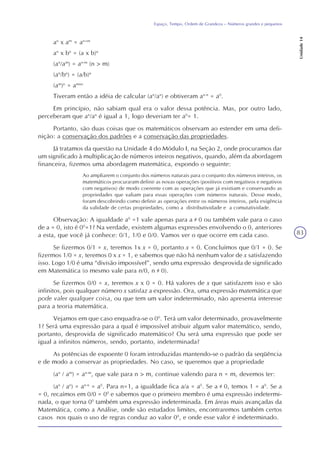 83
Espaço, Tempo, Ordem de Grandeza – Números grandes e pequenos
Unidade14
an
x am
= an+m
an
x bn
= (a x b)n
(an
/am
) = an-m
(n > m)
(an
/bn
) = (a/b)n
(am
)n
= amxn
Tiveram então a idéia de calcular (an
/an
) e obtiveram an-n
= a0
.
Em princípio, não sabiam qual era o valor dessa potência. Mas, por outro lado,
perceberam que an
/an
é igual a 1, logo deveriam ter a0
= 1.
Portanto, são duas coisas que os matemáticos observam ao estender em uma defi-
nição: a conservação dos padrões e a conservação das propriedades.
Já tratamos da questão na Unidade 4 do Módulo I, na Seção 2, onde procuramos dar
um significado à multiplicação de números inteiros negativos, quando, além da abordagem
financeira, fizemos uma abordagem matemática, expondo o seguinte:
Ao ampliarem o conjunto dos números naturais para o conjunto dos números inteiros, os
matemáticos procuraram definir as novas operações (positivos com negativos e negativos
com negativos) de modo coerente com as operações que já existiam e conservando as
propriedades que valiam para essas operações com números naturais. Desse modo,
foram descobrindo como definir as operações entre os números inteiros, pela exigência
da validade de certas propriedades, como a distributividade e a comutatividade.
Observação: A igualdade a0
=1 vale apenas para a 0 ou também vale para o caso
de a = 0, isto é 00
=1? Na verdade, existem algumas expressões envolvendo o 0, anteriores
a esta, que você já conhece: 0/1, 1/0 e 0/0. Vamos ver o que ocorre em cada caso.
Se fizermos 0/1 = x, teremos 1x x = 0, portanto x = 0. Concluímos que 0/1 = 0. Se
fizermos 1/0 = x, teremos 0 x x = 1, e sabemos que não há nenhum valor de x satisfazendo
isso. Logo 1/0 é uma “divisão impossível”, sendo uma expressão desprovida de significado
em Matemática (o mesmo vale para n/0, n 0).
Se fizermos 0/0 = x, teremos x x 0 = 0. Há valores de x que satisfazem isso e são
infinitos, pois qualquer número x satisfaz a expressão. Ora, uma expressão matemática que
pode valer qualquer coisa, ou que tem um valor indeterminado, não apresenta interesse
para a teoria matemática.
Vejamos em que caso enquadra-se o 00
. Terá um valor determinado, provavelmente
1? Será uma expressão para a qual é impossível atribuir algum valor matemático, sendo,
portanto, desprovida de significado matemático? Ou será uma expressão que pode ser
igual a infinitos números, sendo, portanto, indeterminada?
As potências de expoente 0 foram introduzidas mantendo-se o padrão da seqüência
e de modo a conservar as propriedades. No caso, se queremos que a propriedade
(an
/ am
) = an-m
, que vale para n > m, continue valendo para n = m, devemos ter:
(an
/ an
) = an-n
= a0
. Para n=1, a igualdade fica a/a = a0
. Se a 0, temos 1 = a0
. Se a
= 0, recaímos em 0/0 = 00
e sabemos que o primeiro membro é uma expressão indetermi-
nada, o que torna 00
também uma expressão indeterminada. Em áreas mais avançadas da
Matemática, como a Análise, onde são estudados limites, encontraremos também certos
casos nos quais o uso de regras conduz ao valor 00
, e onde esse valor é indeterminado.
 