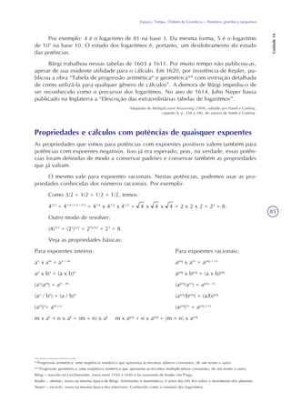 85
Espaço, Tempo, Ordem de Grandeza – Números grandes e pequenos
Unidade14
Por exemplo: 4 é o logaritmo de 81 na base 3. Da mesma forma, 5 é o logaritmo
de 105
na base 10. O estudo dos logaritmos é, portanto, um desdobramento do estudo
das potências.
Bürgi trabalhou nessas tabelas de 1603 a 1611. Por muito tempo não publicou-as,
apesar de sua evidente utilidade para o cálculo. Em 1620, por insistência de Kepler, pu-
blicou a obra “Tabela de progressão aritmética* e geométrica** com instrução detalhada
de como utilizá-la para qualquer gênero de cálculos”. A demora de Bürgi impediu-o de
ser reconhecido como o precursor dos logaritmos. No ano de 1614, John Neper havia
publicado na Inglaterra a “Descrição das extraordinárias tabelas de logaritmos”.
Adaptado de Multiplicative Reasoning (1994), editado por Harel e Confrey,
capítulo 9, p. 338 a 340, de autoria de Smith e Confrey.
Propriedades e cálculos com potências de quaisquer expoentes
As propriedades que vimos para potências com expoentes positivos valem também para
potências com expoentes negativos. Isso já era esperado, pois, na verdade, essas potên-
cias foram definidas de modo a conservar padrões e conservar também as propriedades
que já valiam.
O mesmo vale para expoentes racionais. Nestas potências, podemos usar as pro-
priedades conhecidas dos números racionais. Por exemplo:
Como 3/2 = 1/2 + 1/2 + 1/2, temos:
43/2
= 41/2+1/2 +1/2
= 41/2
x 41/2
x 41/2
= 4 x 4 x 4 = 2 x 2 x 2 = 23
= 8.
Outro modo de resolver:
(4)3/2
= (22
)3/2
= 22x3/2
= 23
= 8.
Veja as propriedades básicas:
Para expoentes inteiros: Para expoentes racionais:
an
x am
= an + m
ap/q
x ar/s
= ap/q + r/s
an
x bn
= (a x b)n
ap/q
x bp/q
= (a x b)p/q
(an
/am
) = an – m
(ap/q
/ar/s
) = ap/q - r/s
(an
/ bn
) = (a / b)n
(ap/q
/bp/q
) = (a/b)p/q
(am
)n
= am x n
(ap/q
)r/s
= ap/q x r/s
m x ak
+ n x ak
= (m + n) x ak
m x ap/q
+ n x ap/q
= (m + n) x ap/q
* Progressão aritmética: uma seqüência numérica que apresenta acréscimos aditivos constantes, de um termo a outro.
** Progressão geométrica: uma seqüência numérica que apresenta acréscimos multiplicativos constantes, de um termo a outro.
Bürgi – nascido no Liechtenstein, viveu entre 1550 e 1650 e foi assistente de Kepler em Praga.
Kepler – alemão, viveu na mesma época de Bürgi. Astrônomo e matemático, é autor das três leis sobre o movimento dos planetas.
Neper – escocês, viveu na mesma época dos anteriores. Conhecido como o inventor dos logaritmos.
 