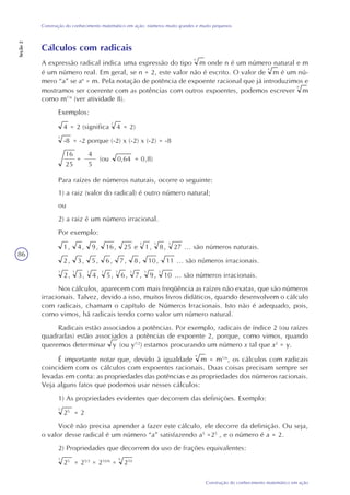 86
Construção do conhecimento matemático em ação
Construção do conhecimento matemático em ação: números muito grandes e muito pequenos
Seção2
Cálculos com radicais
A expressão radical indica uma expressão do tipo m
n
onde n é um número natural e m
é um número real. Em geral, se n = 2, este valor não é escrito. O valor de m
n
é um nú-
mero “a” se an
= m. Pela notação de potência de expoente racional que já introduzimos e
mostramos ser coerente com as potências com outros expoentes, podemos escrever m
n
como m1/n
(ver atividade 8).
Exemplos:
4 = 2 (significa 4
2
= 2)
-8 = -2 porque (-2) x (-2) x (-2) = -8
Para raízes de números naturais, ocorre o seguinte:
1) a raiz (valor do radical) é outro número natural;
ou
2) a raiz é um número irracional.
Por exemplo:
1, 4, 9, 16, 25 e 1
3
, 8
3
, 27
3
... são números naturais.
2, 3, 5, 6, 7, 8, 10, 11 ... são números irracionais.
2
3
, 3
3
, 4
3
, 5
3
, 6
3
, 7
3
, 9
3
, 10
3
... são números irracionais.
Nos cálculos, aparecem com mais freqüência as raízes não exatas, que são números
irracionais. Talvez, devido a isso, muitos livros didáticos, quando desenvolvem o cálculo
com radicais, chamam o capítulo de Números Irracionais. Isto não é adequado, pois,
como vimos, há radicais tendo como valor um número natural.
Radicais estão associados a potências. Por exemplo, radicais de índice 2 (ou raízes
quadradas) estão associados a potências de expoente 2, porque, como vimos, quando
queremos determinar y (ou y1/2
) estamos procurando um número x tal que x2
= y.
É importante notar que, devido à igualdade m
n
= m1/n
, os cálculos com radicais
coincidem com os cálculos com expoentes racionais. Duas coisas precisam sempre ser
levadas em conta: as propriedades das potências e as propriedades dos números racionais.
Veja alguns fatos que podemos usar nesses cálculos:
1) As propriedades evidentes que decorrem das definições. Exemplo:
25
5
= 2
Você não precisa aprender a fazer este cálculo, ele decorre da definição. Ou seja,
o valor desse radical é um número “a” satisfazendo a5
=25
, e o número é a = 2.
2) Propriedades que decorrem do uso de frações equivalentes:
25
3
= 25/3
= 210/6
= 210
6
16
25
=
4
5
(ou 0,64 = 0,8)
3
 