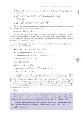 87
Espaço, Tempo, Ordem de Grandeza – Números grandes e pequenos
Unidade14
3) Propriedades que decorrem de propriedades de potências e de operações com
frações. Exemplos:
a) (a1/q
)p
= ap/q
(decorre de (am
)n
= am x n
). Usando radicais, temos:
{ a
q
}p
= ap
q
b) 25
3
x 22
3
= 25/3
x 22/3
= 25/3 + 2/3
= 27/3
= 27
3
Também podemos usar propriedades algébricas dos números, as quais nos permitem,
por exemplo, somar termos semelhantes. Veja:
4) 2( 25
3
) + 3( 25
3
) = 5( 25
3
)
Por outro lado, para expressarmos um número em termos de potências, podemos
recorrer à decomposição do número em fatores primos, como, por exemplo, 180 = 22
x 32
x 5 (em outra Unidade, você aprofundará conhecimentos sobre divisores, fatores e
decomposição em fatores primos).
Essa decomposição será útil também no cálculo de raízes. Por exemplo, para se
achar a raiz quadrada de 180:
180 = (22
x 32
x 5) ou 1801/2
= (22
x 32
x 5)1/2
Você se lembra de que (a x b)n
= an
x bn
?
Do mesmo modo: (22
x 32
x 5)1/2
= (22
)1/2
x (32
)1/2
x (5)1/2
= 22/2
x (32/2
) x (5)1/2
= 2 x 3 x 51/2
Veja o que obtivemos:
180 = 2 x 3 x 51/2
= 6 5
Comprovando: (6 x 5 )2
= 62
x ( 5 )2
= 36 x 5 = 180
5) Radicais em denominador:
a) Você já pensou melhor na expressão racionalizar o denominador? Ela é
usada quando se tem uma raiz não exata em um denominador. Mas denomina-
dor não é sempre de fração e não deve ser um número inteiro? Neste caso, um
denominador não pode ser uma raiz não exata, que é um número irracional. Na
verdade, trata-se de um abuso de linguagem. Estamos tratando uma divisão do tipo
6/ 2 como uma fração, embora na realidade não o seja. Seria mais preciso falar
em racionalizar o divisor.
Veja:
Racionalizar o divisor (ou “o denominador”) consiste em multiplicar o dividendo
e o divisor por um mesmo número, o que não altera o quociente. Na divisão 6/ 2 ,
multiplicando-se os dois termos por 2 , obtemos 6 2 / 2 2 = 6 2 /2 = 3 2 .
Entretanto, podemos questionar: se continuamos a ter uma raiz, agora no dividendo,
qual a vantagem desse procedimento? Veja os cálculos numéricos, em cada caso:
3 2 = 3 x 1,4142
 
